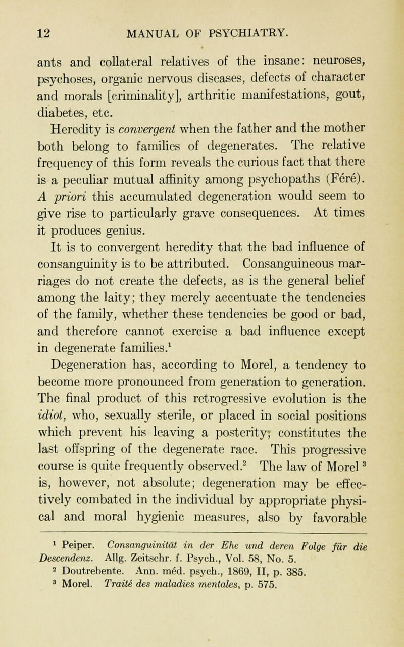 ants and collateral relatives of the insane: neuroses, psychoses, organic nervous diseases, defects of character and morals [criminality], arthritic manifestations, gout, diabetes, etc. Heredity is convergent when the father and the mother both belong to families of degenerates. The relative frequency of this form reveals the curious fact that there is a peculiar mutual affinity among psychopaths (Fere). A priori this accumulated degeneration would seem to give rise to particularly grave consequences. At times it produces genius. It is to convergent heredity that the bad influence of consanguinity is to be attributed. Consanguineous mar- riages do not create the defects, as is the general belief among the laity; they merely accentuate the tendencies of the family, whether these tendencies be good or bad, and therefore cannot exercise a bad influence except in degenerate families.1 Degeneration has, according to Morel, a tendency to become more pronounced from generation to generation. The final product of this retrogressive evolution is the idiot, who, sexually sterile, or placed in social positions which prevent his leaving a posterity; constitutes the last offspring of the degenerate race. This progressive course is quite frequently observed.2 The law of Morel3 is, however, not absolute; degeneration may be effec- tively combated in the individual by appropriate physi- cal and moral hygienic measures, also by favorable 1 Peiper. Consanguinilat in der Ehe und deren Folge fur die Descendenz. Allg. Zeitschr. f. Psych., Vol. 58, No. 5. 2 Doutrebente. Ann. mecl. psych., 1869, II, p. 385. 3 Morel. Traite des maladies menlales, p. 575.
