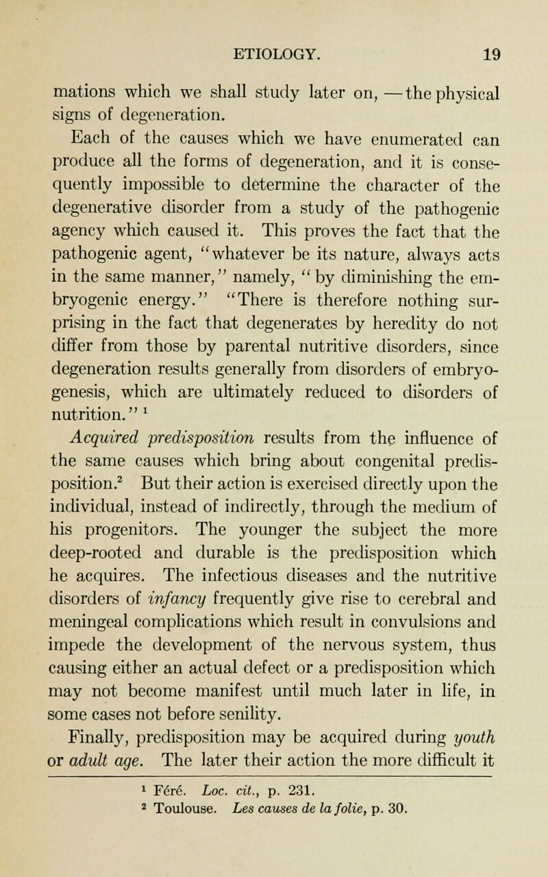mations which we shall study later on,—the physical signs of degeneration. Each of the causes which we have enumerated can produce all the forms of degeneration, and it is conse- quently impossible to determine the character of the degenerative disorder from a study of the pathogenic agency which caused it. This proves the fact that the pathogenic agent, whatever be its nature, always acts in the same manner, namely,  by diminishing the em- bryogenic energy. There is therefore nothing sur- prising in the fact that degenerates by heredity do not differ from those by parental nutritive disorders, since degeneration results generally from disorders of embryo- genesis, which are ultimately reduced to disorders of nutrition. l Acquired predisposition results from the influence of the same causes which bring about congenital predis- position.2 But their action is exercised directly upon the individual, instead of indirectly, through the medium of his progenitors. The younger the subject the more deep-rooted and durable is the predisposition which he acquires. The infectious diseases and the nutritive disorders of infancy frequently give rise to cerebral and meningeal complications which result in convulsions and impede the development of the nervous system, thus causing either an actual defect or a predisposition which may not become manifest until much later in life, in some cases not before senility. Finally, predisposition may be acquired during youth or adult age. The later their action the more difficult it 1 Fere\ hoc. tit., p. 231. 2 Toulouse. Les causes de lafolie, p. 30.