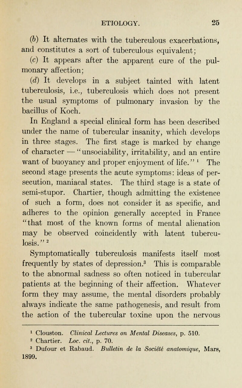 (6) It alternates with the tuberculous exacerbations, and constitutes a sort of tuberculous equivalent; (c) It appears after the apparent cure of the pul- monary affection; (d) It develops in a subject tainted with latent tuberculosis, i.e., tuberculosis which does not present the usual symptoms of pulmonary invasion by the bacillus of Koch. In England a special clinical form has been described under the name of tubercular insanity, which develops in three stages. The first stage is marked by change of character — unsociability, irritability, and an entire want of buoyancy and proper enjoyment of life. ' The second stage presents the acute symptoms: ideas of per- secution, maniacal states. The third stage is a state of semi-stupor. Chartier, though admitting the existence of such a form, does not consider it as specific, and adheres to the opinion generally accepted in France that most of the known forms of mental alienation may be observed coincidently with latent tubercu- losis.2 Symptomatically tuberculosis manifests itself most frequently by states of depression.3 This is comparable to the abnormal sadness so often noticed in tubercular patients at the beginning of their affection. Whatever form they may assume, the mental disorders probably always indicate the same pathogenesis, and result from the action of the tubercular toxine upon the nervous 1 Clouston. Clinical Lectures on Mental Diseases, p. 510. 2 Chartier. Loc. cit., p. 70. 3 Dufour et Rabaud. Bulletin de la Sociite anatomique, Mars, 1899.