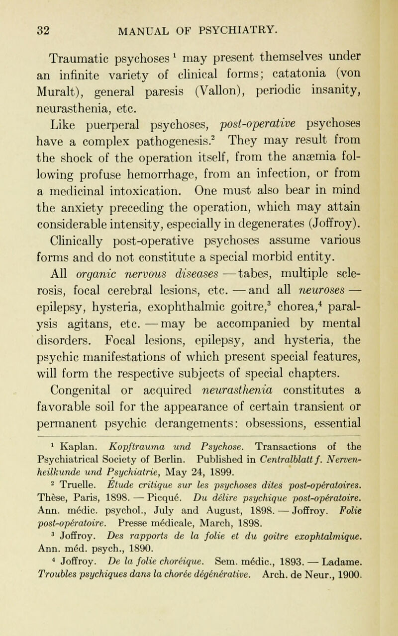 Traumatic psychoses' may present themselves under an infinite variety of clinical forms; catatonia (von Muralt), general paresis (Vallon), periodic insanity, neurasthenia, etc. Like puerperal psychoses, post-operative psychoses have a complex pathogenesis.2 They may result from the shock of the operation itself, from the anaemia fol- lowing profuse hemorrhage, from an infection, or from a medicinal intoxication. One must also bear in mind the anxiety preceding the operation, which may attain considerable intensity, especially in degenerates (Joffroy). Clinically post-operative psychoses assume various forms and do not constitute a special morbid entity. All organic nervous diseases —tabes, multiple scle- rosis, focal cerebral lesions, etc. — and all neuroses — epilepsy, hysteria, exophthalmic goitre,3 chorea,4 paral- ysis agitans, etc.—may be accompanied by mental disorders. Focal lesions, epilepsy, and hysteria, the psychic manifestations of which present special features, will form the respective subjects of special chapters. Congenital or acquired neurasthenia constitutes a favorable soil for the appearance of certain transient or permanent psychic derangements: obsessions, essential 1 Kaplan. Kopflrauma und Psychose. Transactions of the Psychiatrical Society of Berlin. Published in Centralblatt f. Nerven- heilkunde und Psychiatrie, May 24, 1899. 2 Truelle. Etude critique sur les psychoses dites post-operatoires. These, Paris, 1898. — Picqu6. Du delire psychique post-operatoire. Ann. miSdic. psychol., July and August, 1898. — Joffroy. Folie post-operatoire. Presse m6dicale, March, 1898. 3 Joffroy. Des rapports de la folie et du goitre exophtalmique. Ann. m6d. psych., 1890. 4 Joffroy. De la folie choreique. Sem. mfidic, 1893. — Ladame. Troubles psychiques dans la choree degenerative. Arch, de Neur., 1900.