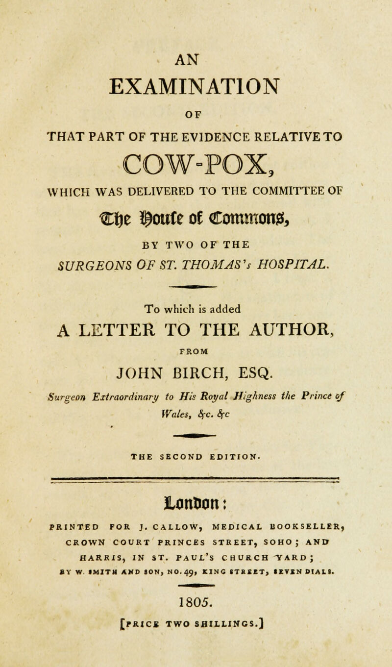 AN EXAMINATION OF THAT PART OF THE EVIDENCE RELATIVE TO '9 WHICH WAS DELIVERED TO THE COMMITTEE OF Clje ^oirte oe Commons, BY TAVO OF THE SURGEONS OF ST. THOMAS''s HOSPITAL. To which is added A LETTER TO THE AUTHOR, FROM JOHN BIRCH, ESQ. Surgeon 'Extraordinary to His Royal Highness the Prince of Wales, Sfc. Src THE SECOND EDITION. JLontom: printed for j. callow, medical bookseller, crown court princes street, soho; and Harris, in st. Paul's churchward; sy w imith and son, no. 49, kino street, 1evin dials. 1805. [PRICS TWO SHILLINGS.]