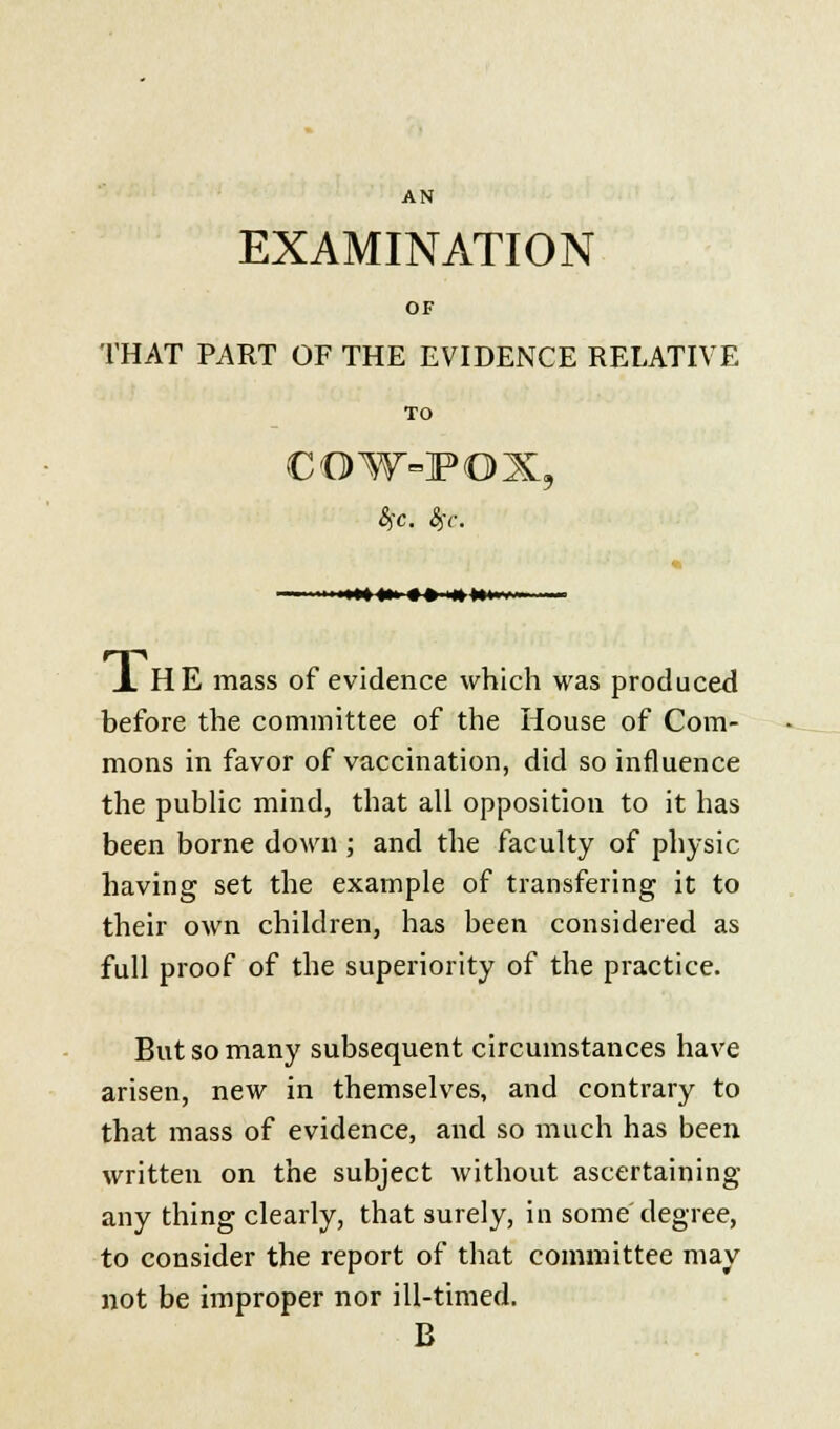 EXAMINATION OF THAT PART OF THE EVIDENCE RELATIVE TO COW-FOX, 8jX. fyc. J. HE mass of evidence which was produced before the committee of the House of Com- mons in favor of vaccination, did so influence the public mind, that all opposition to it has been borne down; and the faculty of physic having set the example of transfering it to their own children, has been considered as full proof of the superiority of the practice. But so many subsequent circumstances have arisen, new in themselves, and contrary to that mass of evidence, and so much has been written on the subject without ascertaining any thing clearly, that surely, in some degree, to consider the report of that committee may not be improper nor ill-timed. B