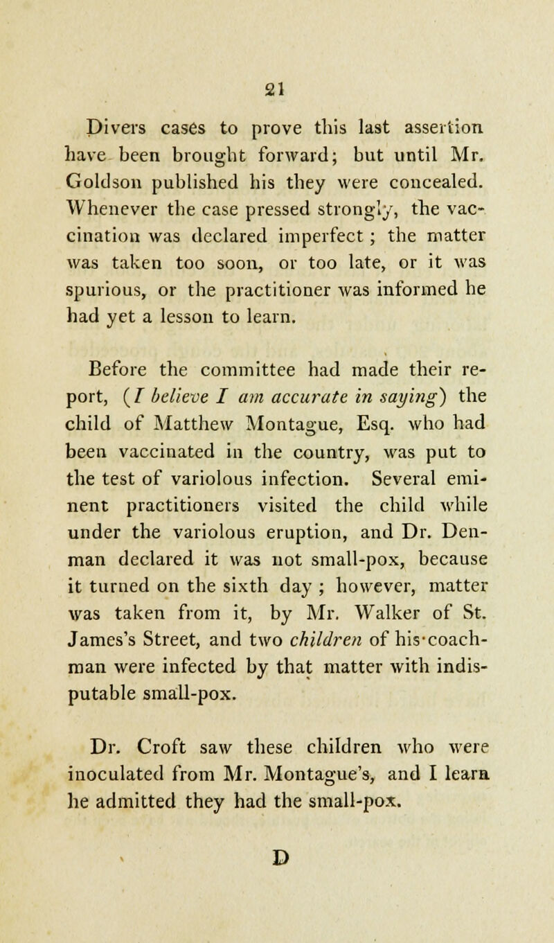 Divers cases to prove this last assertion have been brought forward; but until Mr. Goldson published his they were concealed. Whenever the case pressed strongly, the vac- cination was declared imperfect; the matter was taken too soon, or too late, or it was spurious, or the practitioner was informed he had yet a lesson to learn. Before the committee had made their re- port, (/ believe I am accurate in saying) the child of Matthew Montague, Esq. who had been vaccinated in the country, was put to the test of variolous infection. Several emi- nent practitioners visited the child while under the variolous eruption, and Dr. Den- man declared it was not small-pox, because it turned on the sixth day ; however, matter was taken from it, by Mr. Walker of St. James's Street, and two children of his-coach- man were infected by that matter with indis- putable small-pox. Dr. Croft saw these children who were inoculated from Mr. Montague's, and I learn he admitted they had the small-pox. D