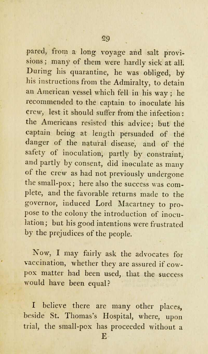 pared, from a long voyage and salt provi- sions ; many of them were hardly sick at all. During his quarantine, he was obliged, by his instructions from the Admiralty, to detain an American vessel which fell in his way; he recommended to the captain to inoculate his crew, lest it should surfer from the infection: the Americans resisted this advice; but the captain being at length persuaded of the danger of the natural disease, and of the safety of inoculation, partly by constraint, and partly by consent, did inoculate as many of the crew as had not previously undergone the small-pox; here also the success was com- plete, and the favorable returns made to the governor, induced Lord Macartney to pro^ pose to the colony the introduction of inocu- lation; but his good intentions were frustrated by the prejudices of the people. Now, I may fairly ask the advocates for vaccination, whether they are assured if cow- pox matter had been used, that the success would have been equal? I believe there are many other places, beside St. Thomas's Hospital, where, upon trial, the small-pox has proceeded without a E