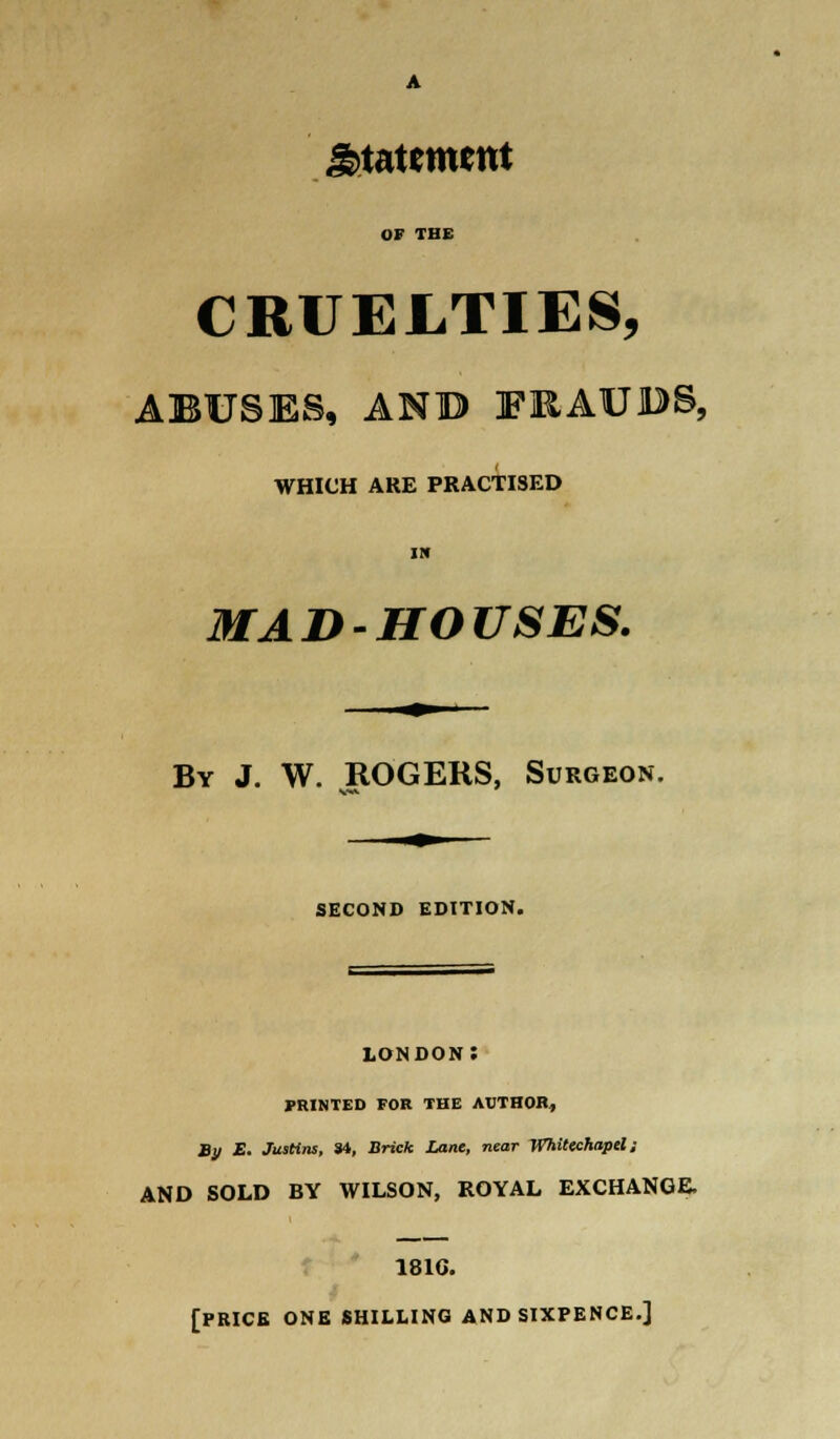 statement OF THE CRUELTIES, ABUSES, ANB FRAUDS, WHICH ARE PRACTISED IN MADHOUSES. By J. W. ROGERS, Surgeon. SECOND EDITION. LONDON: PRINTED FOR THE AUTHOR, By E. JusHns, S4, Brick Lane, near Whitechapel ; AND SOLD BY WILSON, ROYAL EXCHANGE. 181G. [PRICE ONE SHILLING AND SIXPENCE.]