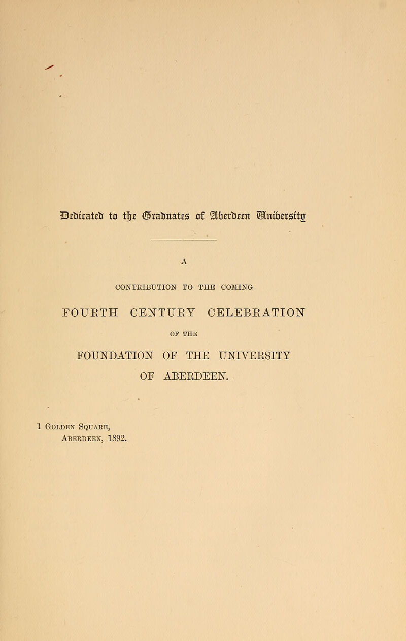 Hctiicateti to t^z ©rabuat^s at ^hzx'Uzzn Wini'azxQit^ CONTRIBUTION TO THE COMING FOUETH CENTUEY CELEBEATION OP THE FOUNDATIOIsr OF THE U]J^IVEESITY OF ABEEDEEN. 1 Golden Square, Aberdeen, 1892.