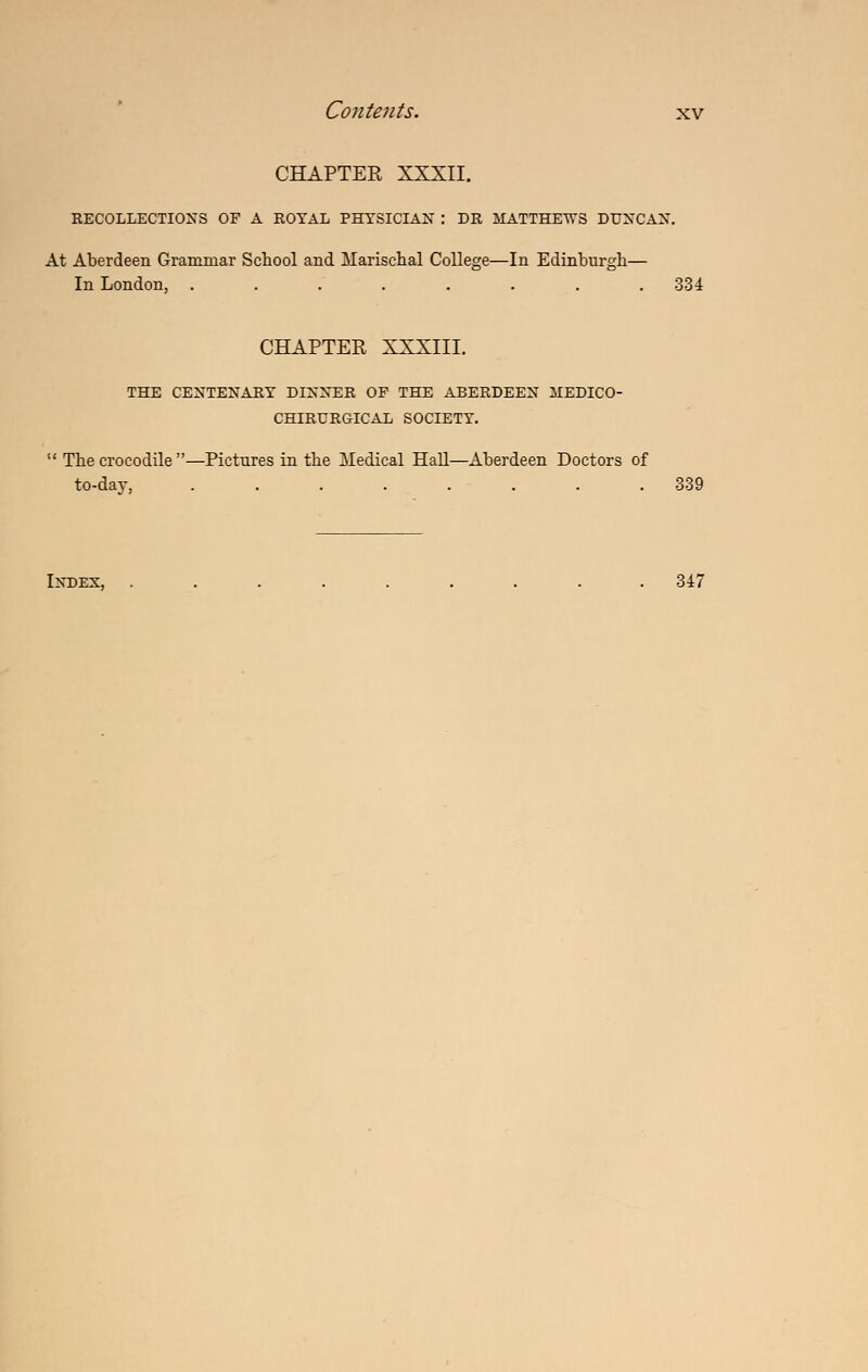 CHAPTEE XXXII. RECOLLECTIONS OF A ROYAL PHTSICIAX : DR ilATTHE-n-S DUNCAN'. At Aberdeen Grammar School and Marischal College—In Edinburgh— In London, ........ 334 CHAPTER XXXIII. THE CENTENARY DINNER OF THE ABERDEEN JIEDICO- CHIEURGICAL SOCIETY.  The crocodile —Pictures in the iledical HaU—Aberdeen Doctors of to-day, ........ 339