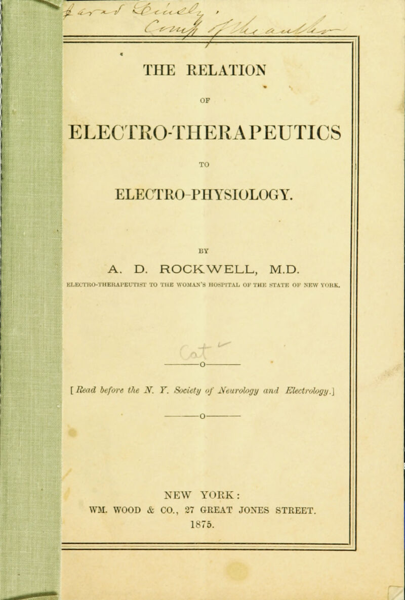 ? - THE RELATION OP ELECTROTHERAPEUTICS TO ELECTRO PHYSIOLOGY. BY A. D. ROCKWELL, M.D. KI.KITIUI-'I'IIEIIAI'EUTIST TO THE WOMAN'S IIIM'ITU OF Till'. MAI K ill .NEW YolcK. -o— [ Read before (he N. T. Society of Neurology and Electrology.\ NEW YORK: WM. WOOD & CO., 27 GREAT JONES STREET. 1875.