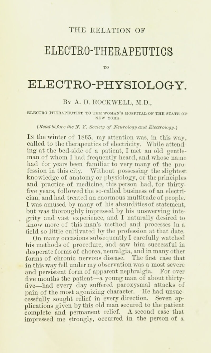 THE RELATION OF ELECTRO-THERAPEUTICS TO ELECTRO-PHYSIOLOG-Y. By A. D. ROCKWELL, M.D., ELECTRO-THEHAPEUTIST TO THE WOMAN'S HOSPITAL OF THE STATE OP NEW YOKE. {Read before the N. V. Society of Neurology and Bteetrology.) In the winter of 1865, my attention was, in this way. called to the therapeutics of electricity. While attend- ing at the bed Bide of a patient. I met an old gentle- man of whom I had frequently heard, and whose name had for years been familiar to very many of the pro- fession in this city. Without possessing the slightesl knowledge of anatomy or physiology, or the principles and practice of medicine, this person had. for thirty- five years, followed the so-called business of an electri- cian, and had treated an enormous multitude of people. I was amused by many of his absurdities of statement but was thoroughly impressed by his unswerving inte- grity and vast experience, and I naturally desired to know inoiv of this man's method and processes in a field so little cultivated by the profession at that date. On many occasions subsequently I carefully watched his methods of procedure, and saw him successful in desperate forms of chorea, neuralgia, and in many . ither forms of chronic nervous disease. The first case that in this way fell under my observation was a most severe and persistent form of apparent nephralgia. For over five months the patient—a young man of about thirty- five—had every day suffered paroxysmal attacks of pain of the most agonizing character. lie had unsuc- cessfully sought relief in every direction. Seven ap- plications given by this old man secured to the patient complete and permanent relief. A second case that impressed me strongly, occurred in the person of a