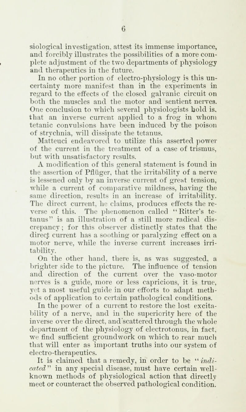 siological investigation, attest its immense importance, and forcibly illustrates the possibilities of a more com- plete adjustment of the two departments of physiology and therapeutics in the future. In no other portion of electro-physiology is this un- certainty more manifest than in the experiments in regard to the effects of the closed galvanic circuit on both the muscles and the motor and sentient nerves. One conclusion to which several physiologists hold is. that an inverse current applied to a frog in whom tetanic convulsions have been induced by the poison of strychnia, will dissipate the tetanus. Matteuci endeavored to utilize this asserted power of the current in the treatment of a case of trismus, but with unsatisfactory results. A modification of thi* general statement is found in the assertion of Pfltiger, that the irritability of a nerve is Lessened only by an inverse current of great tension, while a current of comparative mildness, having the same direction, results in an increase of irritability. The direct current, he claims, produces effects the re- verse of this. The phenomenon called Ritter's te- tanus is an illustration of a still more radical dis- crepancy; for thi^ observer distinctly states that the direct current has a sou thing or paralyzing effect on a motor nerve, while the inverse current increases irri- tability. On the other hand, there is, as was suggested, a brighter side to the picture. The influence of tension and direction of the current over the vasomotor nerves is a guide, more or less capricious, it is true, yet a most useful guide in our efforts to adapt meth- ods of application to certain pathological conditions. In the power of a current to restore the lost excita- bility of a nerve, and in the superiority here of the inverse over the direct, and'scattered through the whole department of the physiology of electrotonus, in fact, we find sufficient groundwork on which to rear much that will enter as important truths into our system of electro-therapeutics. It is claimed that a remedy, in order to be indi- cated in any special disease, must have certain well- known methods of physiological action that directly meet or counteract the observed pathological condition.