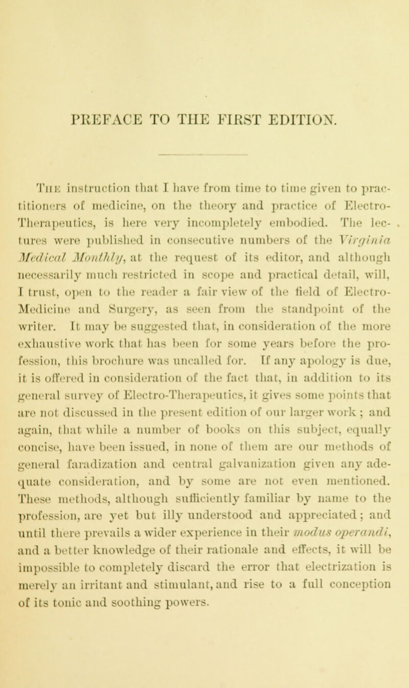 The instruction thai I have from time r<< time given to prac- titioners <>f medicine, on the il y and practice of Electro- Therapeutics, is here very incompletely embodied. The lec- tures were published in consecutive cumbers of the Virginia \fedical Monthly, al the requesl of its editor, and although necessarily much restricted in scope and practical detail, will, I trust, open to the reader a Eairviewof the field of Electro- Medicine and Surgery, as seen from the standpoinl of the writer. Ii maj be suggested that, in consideration of the more exhaustive work that has been for some years before the pro- fession, this brochure was uncalled for. [f any apology is due, ii is offered in consideration of the fad that, in addition to its general Burvej of Electro-Therapeutics, it gives Borne points that are not discussed in the present edition of our larger work ; and again, that while a number of books on this subject, equally concise, have been issued, in none of them are our methods of general faradization and centra] galvanization given any ade- quate consideration, and by some are not even mentioned. These methods, although sufficiently familiar by name to the profession, are yet but Uly understood and appreciated; and inn iI there prevails a wider experience in their modus opt randi, and a better knowledge of their rationale and effects, ir will be impossible to completely discard the error that electrization is merelj an irritant and stimulant, and rise to a full conception of its tonic and soothing powers.