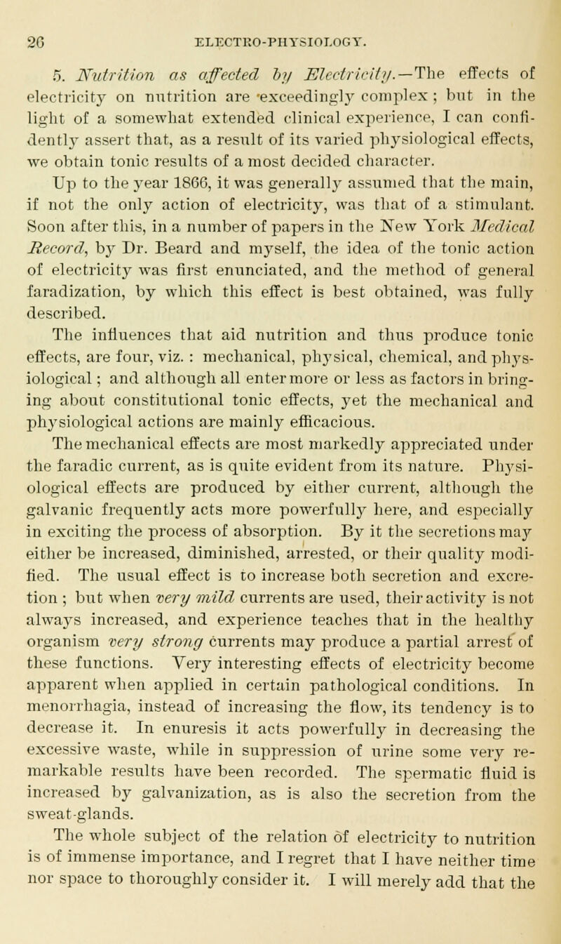 5. Nutrition as affected by Electricity.—The effects of electricity on nutrition are 'exceedingly complex ; but in the light of a somewhat extended clinical experience, I can confi- dently assert that, as a result of its varied phj^siological effects, we obtain tonic results of a most decided character. Up to the year 1866, it was generally assumed that the main, if not the only action of electricity, was that of a stimulant. Soon after this, in a number of papers in the New York Medical Record, by Dr. Beard and myself, the idea of the tonic action of electricity was first enunciated, and the method of general faradization, by which this effect is best obtained, was fully described. The influences that aid nutrition and thus produce tonic effects, are four, viz. : mechanical, phj'sical, chemical, andphj's- iological; and although all enter more or less as factors in bring- ing about constitutional tonic effects, yet the mechanical and physiological actions are mainly efficacious. The mechanical effects are most markedly appreciated under the faradic current, as is quite evident from its nature. Physi- ological effects are produced by either current, although the galvanic frequently acts more powerfully here, and especially in exciting the process of absorption. By it the secretions maj^ either be increased, diminished, arrested, or their quality modi- fied. The usual effect is to increase both secretion and excre- tion ; but when very mild currents are used, their activity is not always increased, and experience teaches that in the healthy organism very strong currents may produce a partial arrest of these functions. Very interesting effects of electricity become apparent when applied in certain pathological conditions. In menorrhagia, instead of increasing the flow, its tendency is to decrease it. In enuresis it acts powerfully in decreasing the excessive waste, while in suppression of urine some very re- markable results have been recorded. The spermatic fluid is increased by galvanization, as is also the secretion from the sweat-glands. The whole subject of the relation of electricity to nutrition is of immense importance, and I regret that I have neither time nor space to thoroughly consider it. I will merely add that the