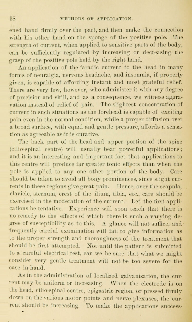 ened hand firmly over the part, and then make the connection with his other hand on the sponge of the positive pole. The strength of current, when applied to sensitive parts of the body, can be sufficiently regulated by increasing or decreasing the grasp of the positive pole held by the right hand. An application of the faradic current to the head in many forms of neuralgia, nervous headache, and insomnia, if properly given, is capable of affording instant and most grateful relief. There are very few, however, who administer it with any degree of precision and skill, and as a consequence, we witness aggra- vation instead of relief of pain. The slightest concentration of current in such situations as the forehead is capable of exciting pain even in the normal condition, while a proper diffusion over a broad surface, with equal and gentle pressure, affords a sensa- tion as agreeable as it is curative. The back part of the head and upper portion of the spine (cilior-spinal centre) will usuallj' bear powerful applications; and it is an interesting and important fact that applications to this centre will produce far greater tonic effects than when the pole is applied to any one other portion of the body. Care should be taken to avoid all bony prominences, since slight cur- rents in these regions give great pain. Hence, over the scapula, clavicle, sternum, crest of the ilium, tibia, etc., care should be exercised in the moderation of the current. Let the first appli- cations lie tentative. Experience will soon teach that there is no remedy to the effects of which there is such a varying de- gree of susceptibility as to this. A glance will not suffice, and frequently careful examination will fail to give information as to the proper strength and thoroughness of the treatment that should be first attempted. Not until the patient is submitted to a careful electrical test, can we be sure that what we might consider very gentle treatment will not be too severe for the case in hand. As in the administration of localized galvanization, the cur- rent may be uniform or increasing. When the electrode is on the head, cilio-spinal centre, epigastric region, or pressed firmly down on the various motor points and nerve-plexuses, the cur- rent should be increasing. To make the applications success-