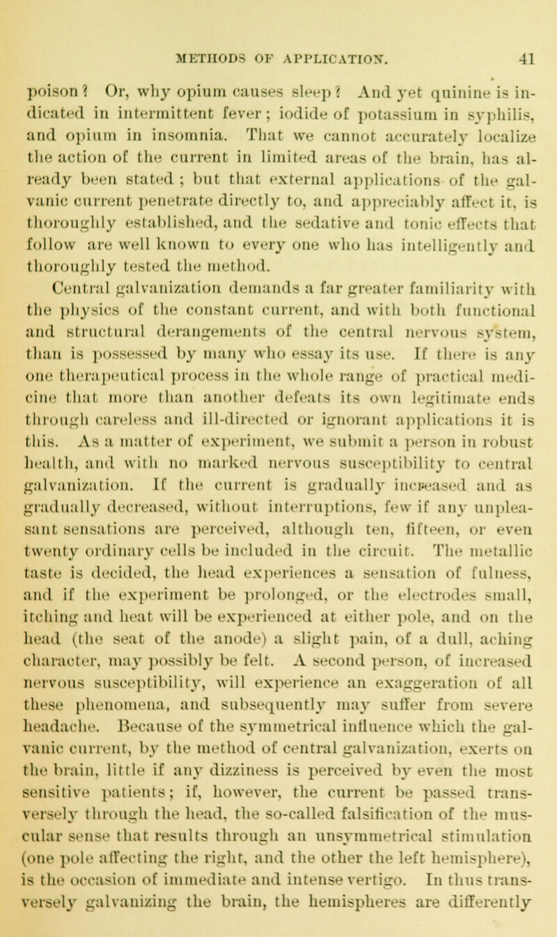 poison1 Or, why opium causes Bleep! And yet quinine is in- dicated in intermittent Fever; iodide of potassium in syphilis, and opium in insomnia. That we cannot accurately localize the action of the current in limited areas of the brain, has al- ready been staled ; hut that external applications of the gal- vanic current penetrate directly to, and appreciably affect it. is thoroughly established, and the sedative and tonic effects that follow are well known to everyone who has intelligently and thoroughly tested the method. Central galvanization demands a far greater familiarity with the physics of the constant current, and with both functional and structural derangements of the central nervous system, than is possessed by many who essay its use. If ther,- is any one therapeutical process in the whole range of practical medi- cine that more than another defeats its own legitimate end-; through careless and ill-directed or ignorant applications it is this. As a matter of experiment, we submit a person in robust health, and with no marked nervous susceptibility to central galvanization. If the current is gradually increased and as gradually decreased, without interruptions, few if any unplea- sant sensations are perceived, although ten, fifteen, or even twenty ordinary cells be included in the circuit. The metallic taste is decided, the head experiences a sensation of fulness, and if the experiment be prolonged, or the electrodes Bmall, itching and heat will be experienced at either pole, and on the head (the seat of the anode) a slight pain, of a dull, aching character, may possibly he felt. A second person, of increased nervous susceptibility, will experience an exaggeration of all these phenomena, and subsequently may Buffer from severe headache. Because of the symmetrical influence which the gal- vanic current, by the method of central galvanization, exerts on the brain, little if any dizziness is perceived by even the most sensitive patients; if, however, the current lie passed trans- versely through the head, the so-called falsification of the mus- cular sense that results through an nnsymmetrical stimulation (one pole affecting the right, and the other the left hemisphere), is the occasion of immediate and intense vertigo. In thus trans- ily galvanizing the brain, the hemispheres are differently