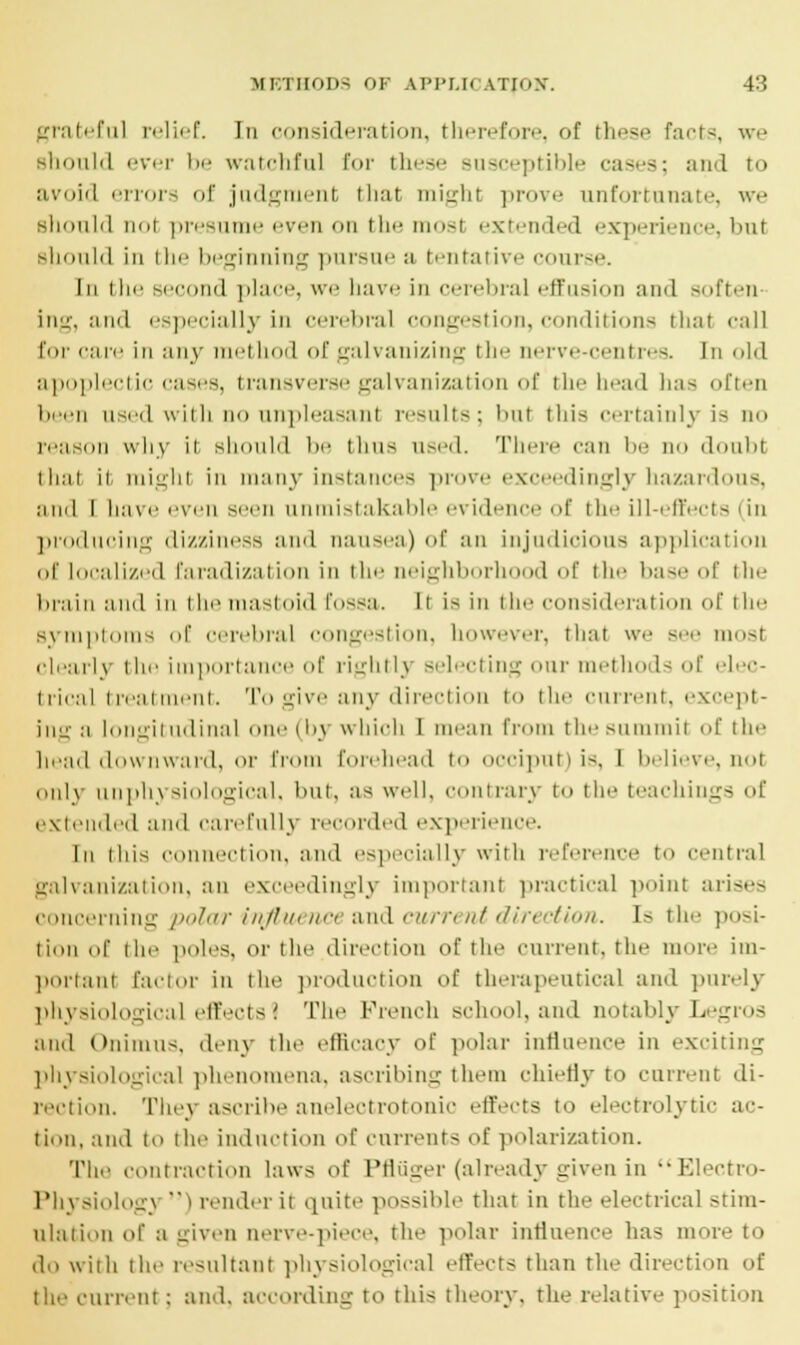 grateful relief. In consideration, therefore, of these facts, we should ever be watchful for these susceptible cases; and to avoid errors of judgment that might prove unfortunate, we should not presume even on the most extended experience, but should in the beginning pursue a tentative course. In the second place, we have in cerebral effusion and soften ing, and especially in cerebral congestion, conditions that call tor care in any method of galvanizing the nerve-centres. In old apoplectic cases, transverse galvanization of the head 1ms often been used with no unpleasant results; but this certainly is no reason why ii should be ilms used. There can be no doubt that it might in many instances prove ex lingly hazardous, and I have even seen unmistakable evident f the ill-effects (in producing dizziness and nausea) of an injudicious application of localized faradization in the neighborhood of the base of the brain and in the mastoid fossa. Ii is in the consideration of the Bymptoms of cerebral congestion, however, that we see most clearly the importance of rightly selecting oar methods of elec- trical treatment. To give any direction to the current, except- ing a longitudinal one (by whioh 1 mean from the summit of the head downward, or from forehead to occiput) is, I believe, not only an physiological, but, as well, contrary to the teachings of extended and carefully recorded experience. In this connection, and especially with reference to central galvanization, an exceedingly important practical point arises concerning polar influence and current direction. Is the posi- tion of the poles, or the direction of the current, the more im- portant factor in the production of therapeutical and purely physiological effects 1 The French school, and notably Legros and Onimus, deny the efficacy of polar infiaence in exciting physiological phenomena, ascribing them chiefly to current di- rection. They ascribe anelectrotonio effects to electrolytic ac- tion, ami to the induction of currents of polarization. The contraction laws of Pfluger (already given in Electro- Physiologj ' I render it quite possible that in the electrical stim- ulation of a given nerve-piece, the polar influence has more to do with the resultant physiological effects than the direction of the current; and. according to this theory, the relative position