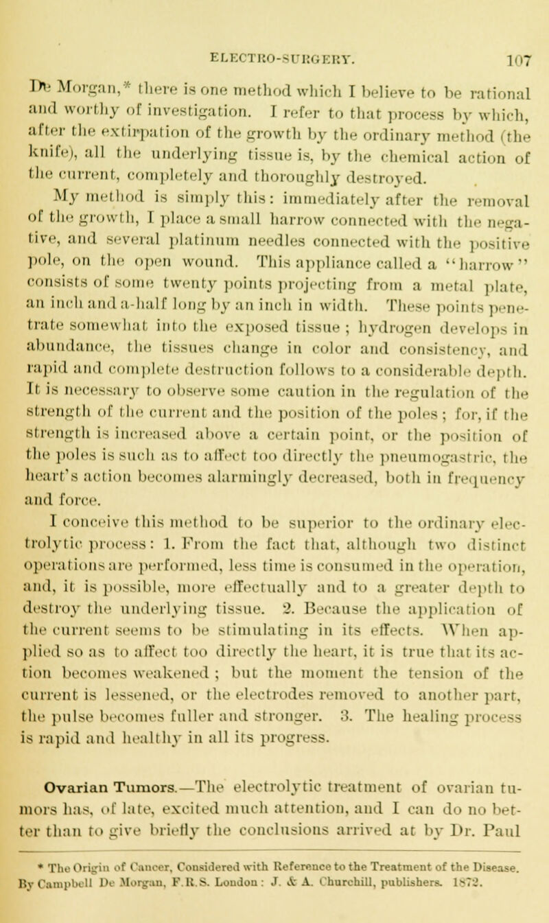 De Morgan,* there is one method which I believe to he rational and worthy of investigation. I refer to that process by which, after the extirpation of the growth by the ordinary method (the knife), all the underlying tissue is, by the chemical action of the current, completely and thoroughly destroyed. My method is simply this: immediately after til.- removal of the growth, I place a small harrow connected with the neea- tive, ami several platinum needles connected with the 7<• »-iti\-.- pole, on the open wound. This appliance called a harrow consists of some twenty points projecting from a metal plate an iin-li and a half long by an inch in width. These points p.-n.'- trate somewhat into the exposed tissue; hydrogen develops in abundance, the tissues change in color and consistency, and rapid and complete destruction follows to a considerable depth. It is necessary to observe some caution in the regulation of the strength of 1 he rurrmil and the position of the poles ; tor, if the strength is increased above a certain point, or the position of the poles is such as to affecl t Lirectly the pneumogastric, the heart's action becomes alarmingly decreased, both in frequency and force. I conceive this method to be superior to the ordinary elec- trolytic, process: 1. From the fact that, although two distinct operations are performed, Less time is consumed in the operation, and, it is possible, more effectually and to a greater depth to destroy the underlying tissue. 2. Because the application of the current seems to be stimulating in its effects. When ap- plied so as to affect too directly the heart, it is true that its ac- tion becomes weakened ; but the moment the tension of the current is lessened, or the electrodes removed to another part, the pulse becomes fuller and stronger. 3. The healing process is rapid and healthy in all its progress. Ovarian Tumors.—The electrolytic treatment of ovarian tu- mors has, of late, excited much attention, and I can do no bet- ter than to give briefly the conclusions arrived at by Dr. Paul * The Origin of < Janoar, Considered with Ueforence to the Treatment of the Disease. Br Campbell IV Morgan, F U. S. Loudon: J A A. Churchill, publishers. Is?:.'.