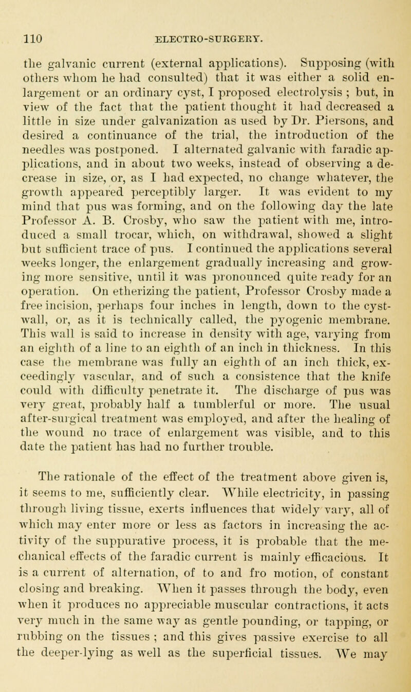 the galvanic current (external applications). Supposing (with others whom he had consulted) that it was either a solid en- largement or an ordinary cyst, I proposed electrolysis ; but, in view of the fact that the patient thought it had decreased a little in size under galvanization as used by Dr. Piersons, and desired a continuance of the trial, the introduction of the needles was postponed. I alternated galvanic with faradic ap- plications, and in about two weeks, instead of observing a de- crease in size, or, as I had expected, no change whatever, the growth appeared perceptibly larger. It was evident to my mind that pus was forming, and on the following day the late Professor A. B. Crosb}7, who saw the patient with me, intro- duced a small trocar, which, on withdrawal, showed a slight but sufficient trace of pus. I continued the applications several weeks longer, the enlargement gradually increasing and grow- ing more sensitive, until it was pronounced quite ready for an operation. On etherizing the patient, Professor Crosby made a free incision, perhaps four inches in length, down to the cyst- wall, or, as it is technically called, the pyogenic membrane. This wall is said to increase in density with age, varying from an eighth of a line to an eighth of an inch in thickness. In this case the membrane was full}7 an eighth of an inch thick, ex- ceedingly vascular, and of such a consistence that the knife could with difficulty penetrate it. The discharge of pus was very great, probably half a tumblerful or more. The usual after-surgical treatment was employed, and after the healing of the wound no trace of enlargement was visible, and to this date the patient has had no further trouble. The rationale of the effect of the treatment above given is, it seems to me, sufficiently clear. While electricity, in passing through living tissue, exerts influences that widely vary, all of which may enter more or less as factors in increasing the ac- tivity of the suppurative process, it is probable that the me- chanical effects of the faradic current is mainly efficacious. It is a current of alternation, of to and fro motion, of constant closing and breaking. When it passes through the body, even when it produces no appreciable muscular contractions, it acts very much in the same way as gentle pounding, or tapping, or rubbing on the tissues ; and this gives passive exercise to all the deeper-lying as well as the superficial tissues. We may
