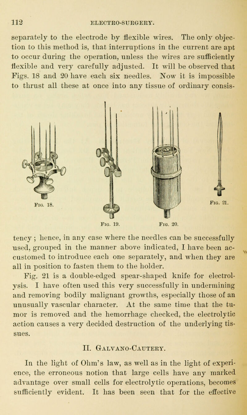 separately to the electrode by flexible wires. The only objec- tion to this method is, that interruptions in the current are apt to occur during the operation, unless the wires are sufficiently flexible and very carefully adjusted. It will be observed that Figs. 18 and 20 have each six needles. Now it is impossible to thrust all these at once into any tissue of ordinary consis- Fig. 18. Pig. 21. Fig. 19. Fig. 20. tency; hence, in any case where the needles can be successfully used, grouped in the manner above indicated, I have been ac- customed to introduce each one separately, and when they are all in position to fasten them to the holder. Fig. 21 is a double-edged spear-shaped knife for electrol- ysis. I have often used this very successfully in undermining and removing bodily malignant growths, especially those of an unusually vascular character. At the same time that the tu- mor is removed and the hemorrhage checked, the electrolytic action causes a very decided destruction of the underlying tis- sues. II. Galvano-Cautery. In the light of Ohm's law, as well as in the light of experi- ence, the erroneous notion that large cells have any marked advantage over small cells for electrolytic operations, becomes sufficiently evident. It has been seen that for the effective