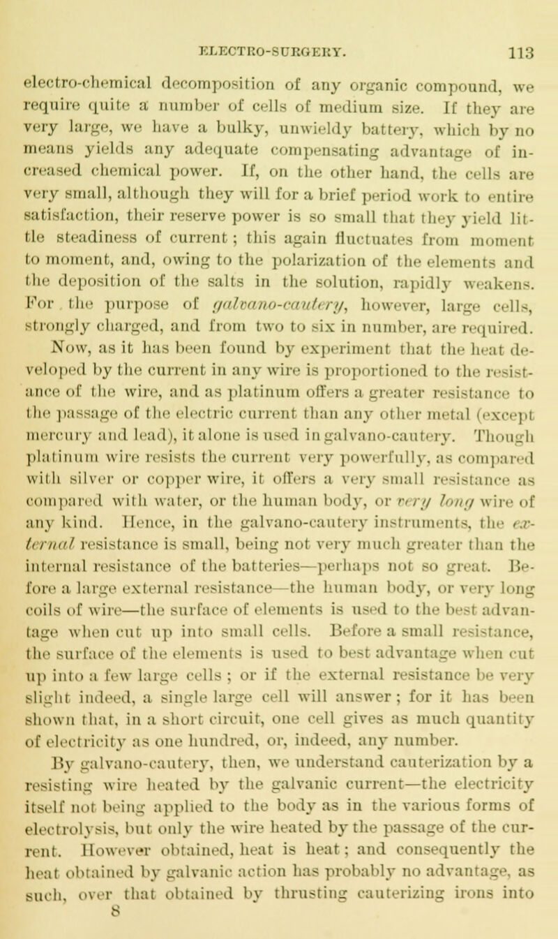 electro-chemical decomposition of any organic compound, we require quite a number of cells of medium size. If they are very large, we have a bulky, unwieldy battery, which by no means yields any adequate compensating advantage of in- creased chemical powvr. If, on the other hand, the cells are v. iv- small, although they will for a brief period work to entire satisfaction, their reserve power is so small that they yield lit- tle steadiness of current; this again fluctuates from moment to moment, and, owing to the polarization of the elements and the deposition of the salts in the solution, rapidly weakens. For the purpose of galvano-cautery, however, large cells, strongly charged, and from two to six In number, are required. Now, as it has been found by experiment that the heat de- veloped by the current in any wire is proportioned to the resist- ance of the wire, and as platinum offers a greater resistai to the passage of the electric current than any other metal (except mere a i\ and lead), it alone is used ingalvano cautery. Though platinum wire resists the current very powerfully, a-: compared with silver or copper wire, it offers a very small resistance as compared with water, or the human body, or very long wire of auv kind. Hence, in the galvano-cautery Instruments, the ex- ternal resistance is small, being not very much greater than the internal resistance of the batteries- perhaps not so great. Be- fore a large external resistance the human body, or very long coils of win—the surface of elements is used to the besf advan- tage when cut up into small cells. Before a small resistance, the surface of lite elements is used to best advantage when cut up into a few large cells; or if the external resistance be rery slight indeed, a single large cell will answer; for it has been shown that, in a short circuit, one cell gives as much quantity of electricity as one hundred, or. Indeed, any number. By galvano-cautery, then, we understand cauterization by a resisting wire heated by the galvanic current—the electricity itself not being applied to the body as in the various forms of electrolysis, but only the wire heated by the passage of the cur- rent. However obtained, heat is heat: and consequently the heat obtained by galvanic action has probably no advantage, as such, over that obtained by thrusting cauterizing irons into 8