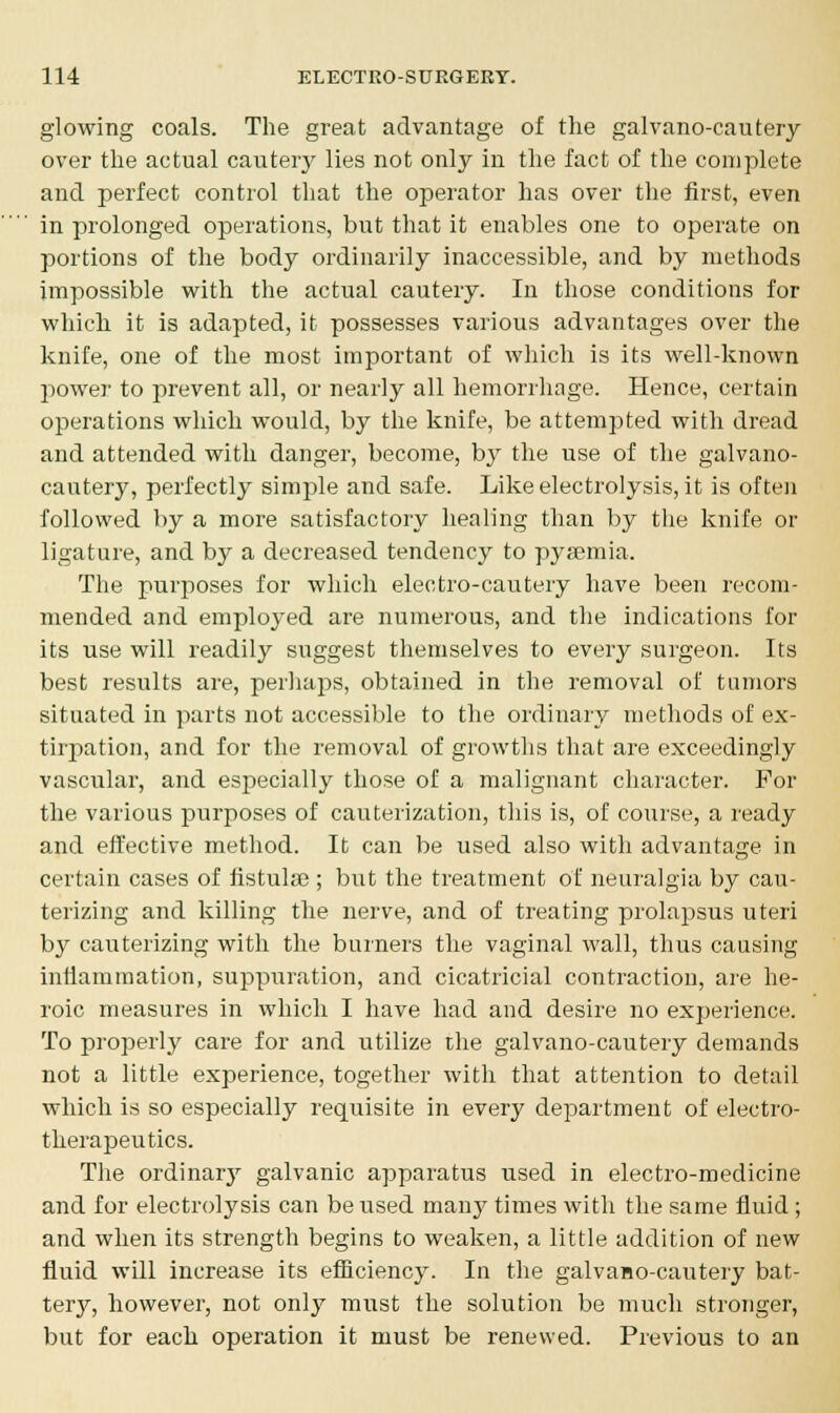 glowing coals. The great advantage of the galvano-cautery over the actual cautery lies not only in the fact of the complete and perfect control that the operator has over the first, even in prolonged operations, but that it enables one to operate on portions of the body ordinarily inaccessible, and by methods impossible with the actual cautery. In those conditions for which it is adapted, it possesses various advantages over the knife, one of the most important of which is its well-known power to prevent all, or nearly all hemorrhage. Hence, certain operations which would, by the knife, be attempted with dread and attended with danger, become, by the use of the galvano- cautery, perfectly simple and safe. Like electrolysis, it is often followed by a more satisfactory healing than by the knife or ligature, and by a decreased tendency to pyaemia. The purposes for which electro-cautery have been recom- mended and employed are numerous, and the indications for its use will readily suggest themselves to every surgeon. Its best results are, perhaps, obtained in the removal of tumors situated in parts not accessible to the ordinary methods of ex- tirpation, and for the removal of growths that are exceedingly vascular, and especially those of a malignant character. For the various purposes of cauterization, this is, of course, a ready and effective method. It can be used also with advantage in certain cases of fistula?; but the treatment of neuralgia by cau- terizing and killing the nerve, and of treating prolapsus uteri by cauterizing with the burners the vaginal wall, thus causing inflammation, suppuration, and cicatricial contraction, are he- roic measures in which I have had and desire no experience. To properly care for and utilize the galvano-cautery demands not a little experience, together with that attention to detail which is so especially requisite in every department of electro- therapeutics. The ordinary galvanic apparatus used in electro-medicine and for electrolysis can be used many times with the same fluid ; and when its strength begins to weaken, a little addition of new fluid will increase its efficiency. In the galvaHO-cautery bat- teiy, however, not only must the solution be much stronger, but for each operation it must be renewed. Previous to an