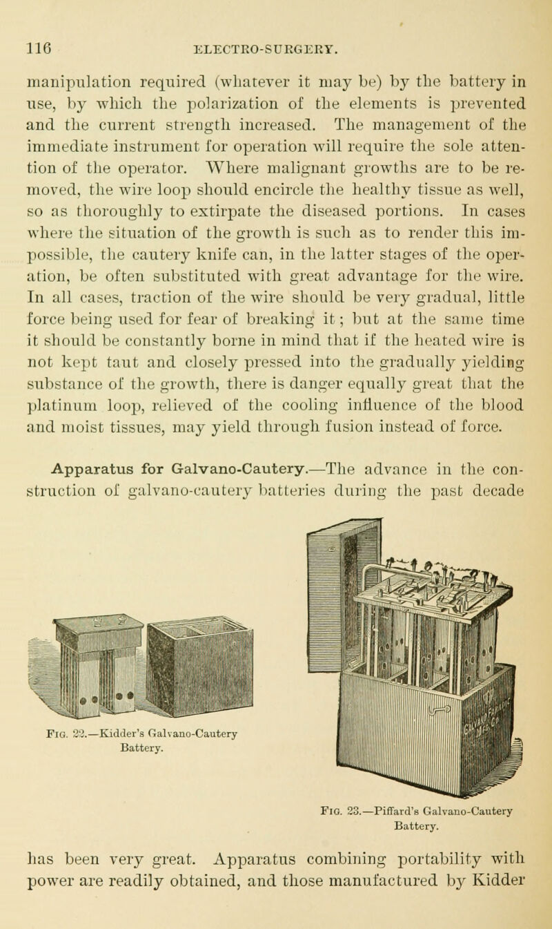 manipulation required (whatever it may be) by the battery in use, by which the polarization of the elements is prevented and the current strength increased. The management of the immediate instrument for operation will require the sole atten- tion of the operator. Where malignant growths are to be re- moved, the wire loop should encircle the healthy tissue as well, so as thoroughly to extirpate the diseased portions. In cases where the situation of the growth is such as to render this im- possible, the cautery knife can, in the latter stages of the oper- ation, be often substituted with great advantage for the wire. In all cases, traction of the wire should be very gradual, little force being used for fear of breaking it; but at the same time it should be constantly borne in mind that if the heated wire is not kept taut and closely pressed into the gradually yielding substance of the growth, there is danger equally great that the platinum loop, relieved of the cooling influence of the blood and moist tissues, may yield through fusion instead of force. Apparatus for Galvano-Cautery.—The advance in the con- struction of galvano-cautery batteries during the past decade Fig. 23.—Kidder's Galvano-Cautery Battery. Fig. 23.—Piffard's Galvano-Cautery Battery. has been very great. Apparatus combining portability with power are readily obtained, and those manufactured by Kidder