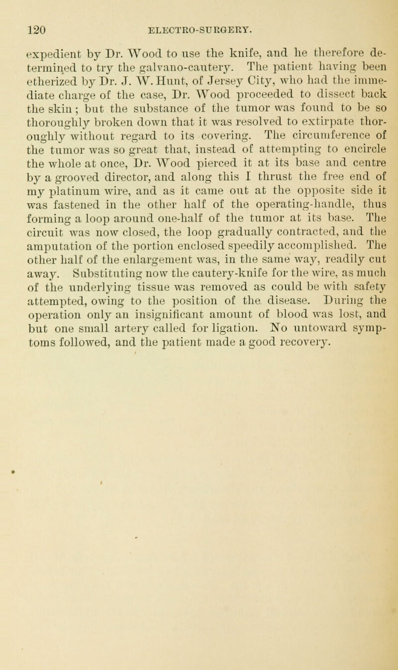 expedient by Dr. Wood to use the knife, and he therefore de- termined to try the galvano-cautery. The patient having been etherized by Dr. J. W. Hunt, of Jersey City, who had the imme- diate charge of the case, Dr. Wood proceeded to dissect back the skin ; but the substance of the tumor was found to be so thoroughly broken down that it was resolved to extirpate thor- oughly without regard to its covering. The circumference of the tumor was so great that, instead of attempting to encircle the whole at once, Dr. Wood pierced it at its base and centre by a grooved director, and along this I thrust the free end of my platinum wire, and as it came out at the opposite side it was fastened in the other half of the operating-handle, thus forming a loop around one-half of the tumor at its base. The circuit was now closed, the loop gradually contracted, and the amputation of the portion enclosed speedily accomplished. The other half of the enlargement was, in the same way, readily cut away. Substituting now the cautery-knife for the wire, as much of the underlying tissue was removed as could be with safety attempted, owing to the position of the disease. During the operation only an insignificant amount of blood was lost, and but one small artery called for ligation. No untoward symp- toms followed, and the patient made a good recovery.