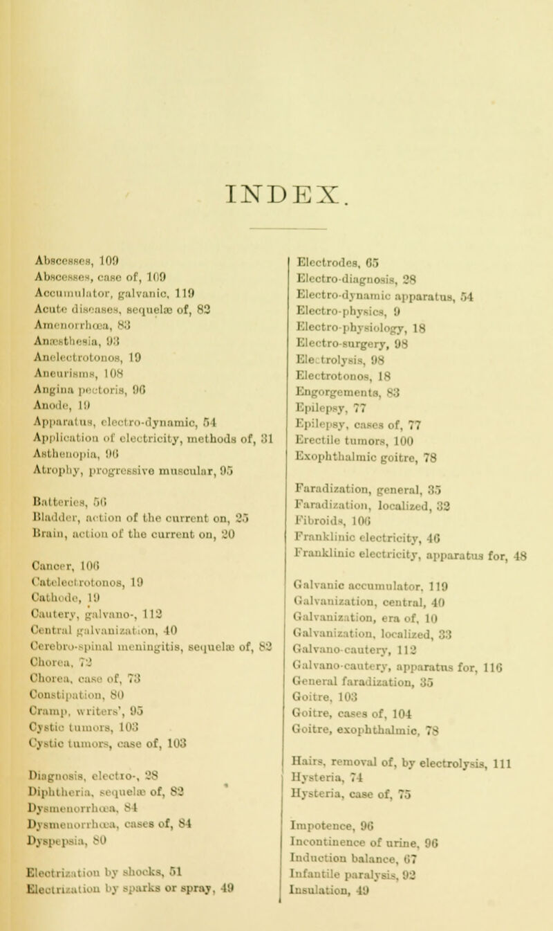 INDEX Absi '.' Absri i , case of, Ki9 Accumulator, galvanic, 119 Acute diseases, sequelae of, 82 Amenoi ill.i :i, 88 An.i thee a, '■>■'• Aneli'i'i rotonos, 19 \inniisiiis, HIS Angina pectoris, 00 Anode, 19 Apparal as, eleel ro-dynamio, .ri I Application of elei 11 ioity, methods of, 31 Asthenopia, 90 Atrophy, progressive musonlax, 96 Batteries, 50 Bladder, action of the onrrenl on, ''~> Brain, ocl ion of the current on, 20 Cancer, 108 Cat sol rotonos, L9 Cathode, 19 Cautery, galvano-, 119 0 m ml galvanizal ion, 40 Oerebro pinal meningitis, sequelse of, 83 Ohorea, .'.' ('ii, M ea, case of, 7;! in, 80 1 i mp, writers', 95 Cj Btio tumors, 103 Cystic Lamoi . '-use of, 103 Diagnosis, electro-, 88 Diphtheria, sequela of, 88 Dysmenorrho a, 81 Dysmenorrhcea, oasi a of, si Dyspi ps i. 80 Elect ii. itiou by shocks, ..i Elect i -parks or spray, 49 Electrodes, 65 Electro-diagnosis Js Electro-dynamic apparatus, .1 Electro-|<h\ Eleotro-physiology, 18 I I ro surgery, 98 ■ «lysis, 98 Electrotonos, 18 Engorgemem Epilepsy, 77 Epilepsy, cases of, 77 Erectile tumors, 100 Exophthalmic goitre, 78 Faradization, general. 85 Faradization, localized, :J2 Fibroids, 106 Franklinic electricity, 16 Franklinio eleotrioity, apparatus for, -is C:il\:iuic accumulator. 119 (Galvanization, oentral, 10 Galvanisation, era of. in Galvanization, localised, '■)'■'• Galvono cautery, 1 IS Galvano-cautery, apparatus for, 116 General faradisation, 35 Goitre. 103 Goitre, cases of, 104 Goitre, exopbtbtdmic. 7s Hairs, removal of, by electrolysis, 111 a, 71 ria. case of. 7.i Impotence, 90 Incontinence of urine. 90 Induction balance. 67 Infantile paralysis, 92 Insulation, 49