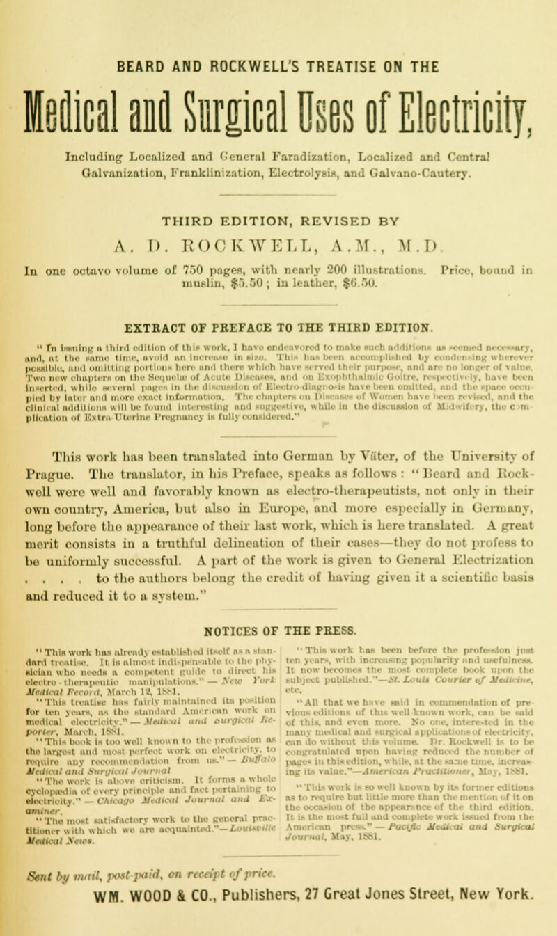 BEARD AND ROCKWELL'S TREATISE ON THE Medical and Surgical Uses of Electricity, Including Localized and General Faradization, Localized and Central Galvanization, Franklinization, Electrolysis, and Galvano-Cautery. THIRD EDITION, REVISED BY A.I). ROC K WELL. A.M.. M . D In one octavo volume of 750 pages, with nearly 200 illustrations. Price, bound in niuhlin, $5.00; in leatlier, $(i..r)0. EXTRACT OF PREFACE TO THE THIRD EDITION.  Tn trains n ihini edition of tin- work, I hi kikI, ni. i bo Huns I ■. avoid an Increase tn This poeaiblu, and omitting portion! ban and than ■-. biota I nrpoae, and ai ol vnlne, ']'u w chapters, on I hi I i ■ i m la i ol Vcufc D ea* , and i i I ■ i i yf have been in rii iii, while i rural page In th< ' mllb <L end 11 pled by later and mora exact Information, i ■ ■ rod the .inn' ni additions will be found Intcre ting nn<l suggestive, while In the itiirrriarin pllrnin.il ol Extra Uterine Pregnancj Is i u!i> oonaldered.*1 This work has been translated into German by Vffter, of the University of Prague. Tho translator, in his Preface, speaks as follows : Beard and Rock- well were well and favorably known as electro-therapeutists, not only in their own country, America, but also in Europe, and more especially is Germany, long before tho appearance of their last work, whioh is here translated. A great merit consists in a truthful delineation of their cases—they do not profess to bo uniformly successful. A part of the work is given to General Electrization . . , to the authors belong the credit of having given it a scientist I and reduced it to a system/' NOTICES OF THE PRESS.  This work has already established Itself aa ;\ Bban- flerd treatise, it la almost Indispensable to th atotan who neade a oomp tent ahotn manipulations, — rVew York Meaical !■■ <■•</, March IS, IBM. Huh treatise baa fairly mall position for tan yean, aa the standard ajncrioan work on madloal .** — Mo&icak and aural porter. Mm. h. ism. Tin- book la boo vail known to the the largest and most perfect work on i require any recommendation from on. — B JfaffcaJ and Surgical Journal Tho work Is above criticism. It I anloptedla of every principle and fact porta n uectrlolty. i oago Mottteal Journal and Sb> - The most satisfactory work to the genera ttUoner with whioh we axe acqn i i ''Thlaworb baa been before the profession jnst rity itnd u.^cfulnesa. It nov Bobject pnbliiihed.''—St, Louti Courier of Modi etc All that we have said in commandarii d of pre ■ -. and even n man] i ■tnlated uikhi bavii \ Ahie.—dnxertoan Ptacta ,1661. ■ bat little more Quo - of It on the i- i 'iition. It Is the most full aiij complete work baaed (-■ - Pm.-ijii. Malt <ii and Surgical Journal, May, 1881. Sent by wwrfl, post-paid^ on r«oetj t of price. WM. WOOD & CO., Publishers, 27 Great Jones Street, New York.