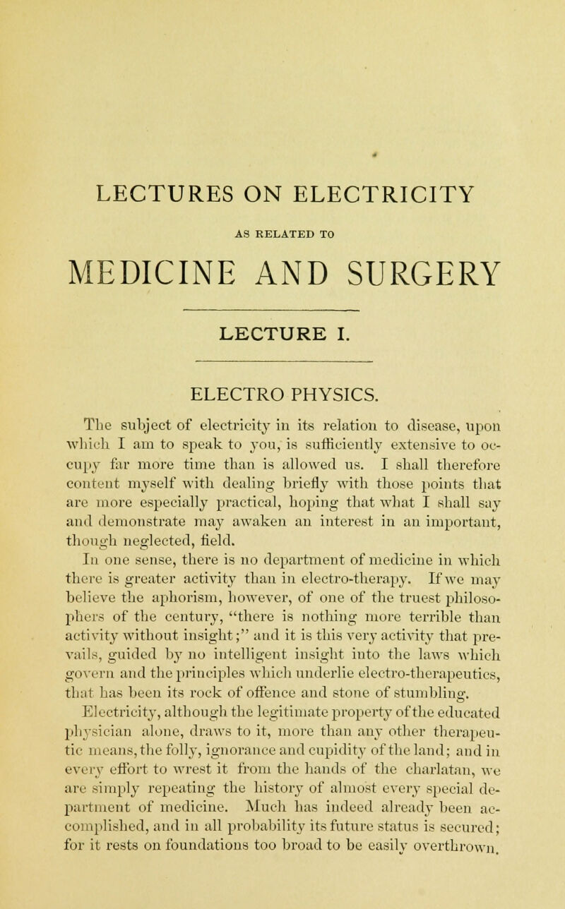 LECTURES ON ELECTRICITY AS RELATED TO MEDICINE AND SURGERY LECTURE I. ELECTRO PHYSICS. The subject of electricity in its relation to disease, upon which I am to speak to you, is sufficiently extensive to oc- cupy far more time than is allowed us. I shall therefore content myself with dealing briefly with those points that are more especially practical, hoping that what I shall say and demonstrate may awaken an interest in an important, though neglected, field. In one sense, there is no department of medicine in which there is greater activity than in electro-therapy. If we may believe the aphorism, however, of one of the truest philoso- phers of the century, there is nothing more terrible than activity without insight; and it is this very activity that pre- vails, guided by no intelligent insight into the laws which govern and the principles which underlie electro-therapeutics, that has been its rock of offence and stone of stumbling. Electricity, although the legitimate property of the educated physician alone, draws to it, more than any other therapeu- tic means,the folly, ignorance and cupidity of the land; and in every effort to wrest it from the hands of the charlatan, we are simply repeating the history of almost every special de- partment of medicine. Much has indeed already been ac- complished, and in all probability its future status is secured; for it rests on foundations too broad to be easily overthrown.