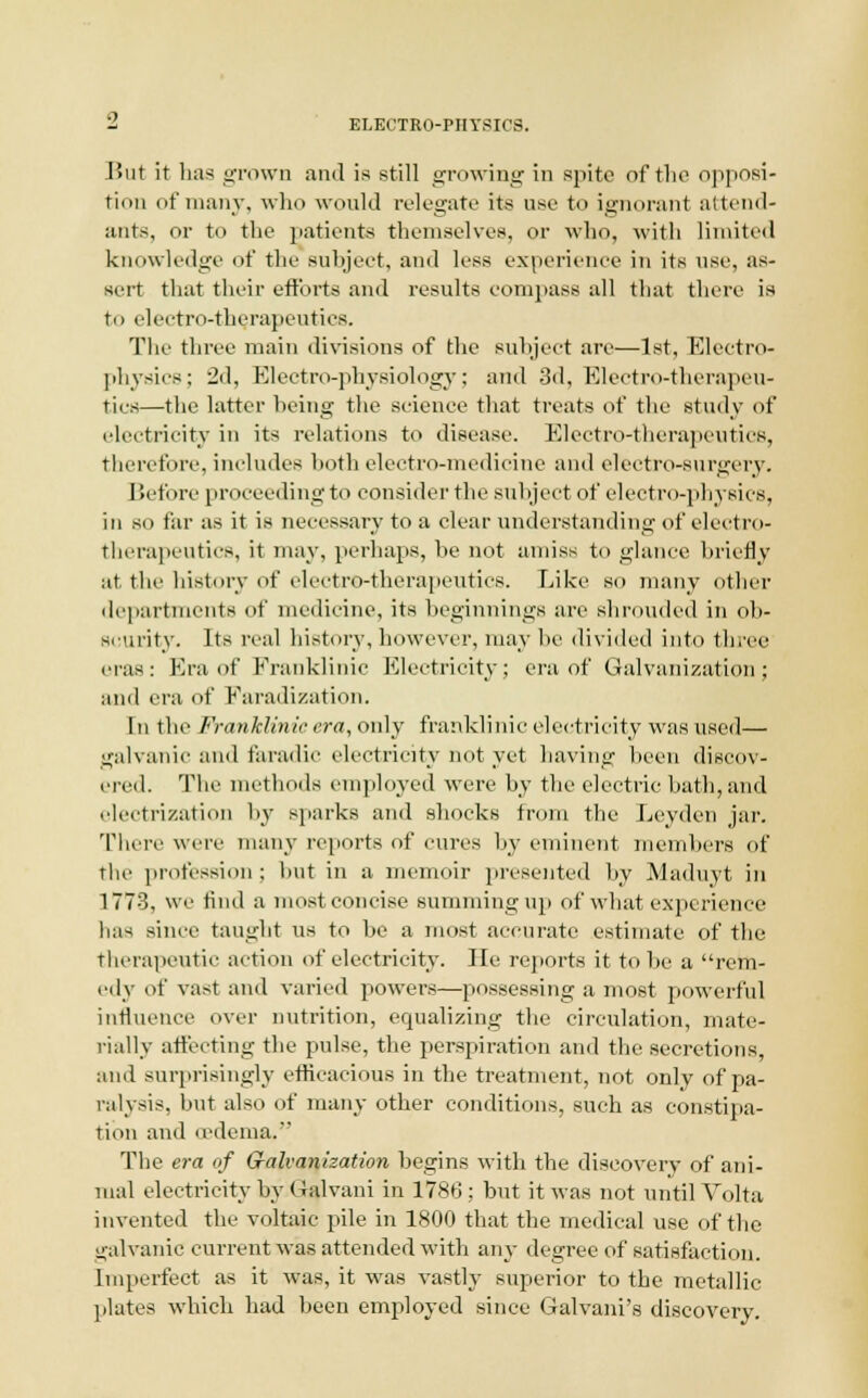 J>ut it has grown and is still growing in spite of the opposi- tion of many, who would relegate its use to ignorant attend- ants, or to the patients themselves, or who, with limited knowledge of the subject, and less experience in its use, as- sert that their efforts and results compass all that there is to electro-therapeutics. The three main divisions of the subject are—1st, Electro- physics; 2d, Electro-physiology; and 3d, Electro-therapeu- tics—the latter being the science that treats of the study of electricity in its relations to disease. Electro-therapeutics, therefore, includes both electro-medicine and electro-surgery. Before proceeding to consider the subject of electro-physics, in so far as it is necessary to a clear understanding of electro- therapeutics, it may, perhaps, be not amiss to glance briefly at the history of electro-therapeutics. Like so many other departments of medicine, its beginnings are shrouded in ob- scurity. Its real history,however, may be divided into three eras: Era of Eranklinic Electricity; era of Galvanization; and era of Faradization. In the Franklinie era, only franklinic electricity was used— galvanic and faradic electricity not yet having been discov- ered. The methods employed were by the electric bath, and electrization by sparks and shocks from the Leyden jar. There were many reports of cures by eminent members of the profession ; hut in a memoir presented by Maduyt in 1773, we find a most concise summing up of what experience lias since taught us to be a most accurate estimate of the therapeutic action of electricity. He reports it to be a rem- edy of vast and varied powers—possessing a most powerful influence over nutrition, equalizing the circulation, mate- rially affecting the pulse, the perspiration and the secretions, ami surprisingly efficacious in the treatment, not only of pa- ralysis, but also of many other conditions, such as constipa- tion and oedema. The era of G-alvanization begins with the discovery of ani- mal electricity by Galvani in 1786; but it was not until Volta invented the voltaic pile in 1800 that the medical use of the galvanic current was attended with any degree of satisfaction. Imperfect as it was, it was vastly superior to the metallic plates which had been employed since Galvani's discovery.