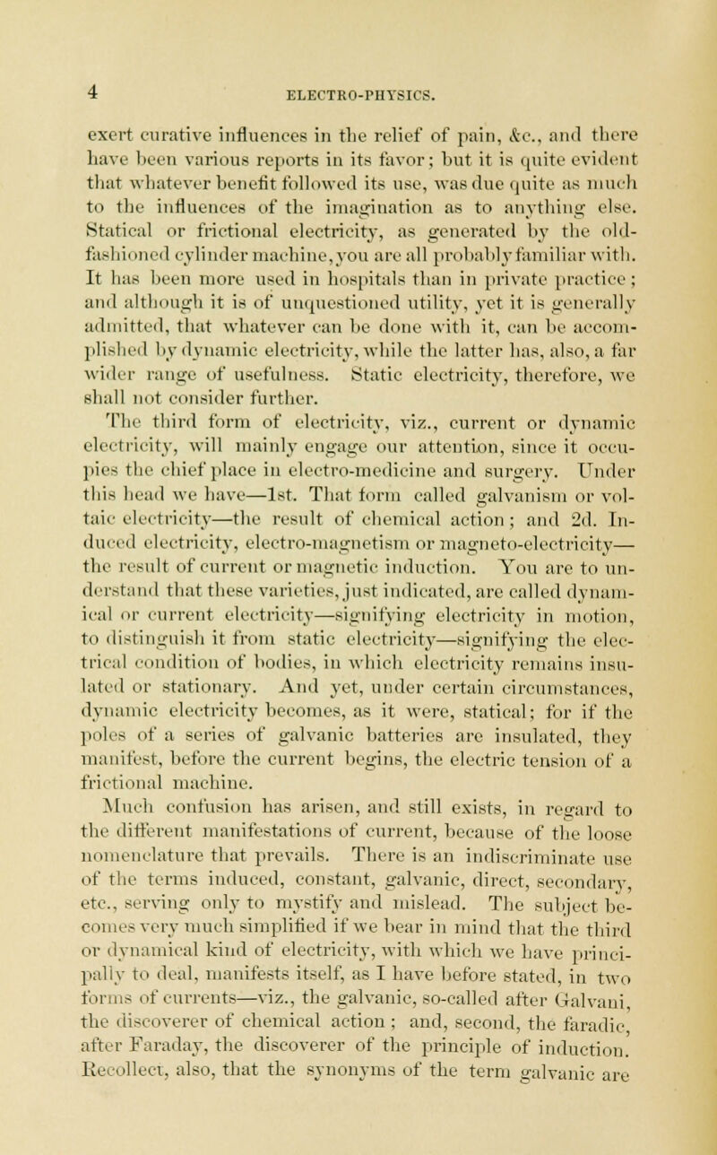 exert curative influences in the relief of pain, &c., and there have been various reports in its favor; hut it is quite evident that whatever benefit followed its use, was due quite as much to the influences of the imagination as to anything else. Statical or frictional electricity, as generated by the old- fashii Hied cylinder machine,you are all probably familiar with. It has been more used in hospitals than in private practice ; and although it is of unquestioned utility, yet it is generally admitted, that whatever can be done with it, can he accom- plished hy dynamic electricity, while the latter has, also, a far wider range of usefulness. Static electricity, therefore, we shall not consider further. The third form of electricity, viz., current or dynamic electricity, will mainly engage our attention, since it occu- pies the chief place in electro-medicine and surgery. Under this head we have—1st. That form called galvanism or vol- taic electricity—the result of chemical action; and 2d. In- duced electricity, electro-magnetism or magneto-electricity— the result of current or magnetic induction. You are to un- derstand that these varieties, just indicated, are called dynam- ical or current electricity—signifying electricity in motion, to distinguish it from static electricity—signifying the elec- trical condition of bodies, in which electricity remains insu- lated or stationary. And yet, under certain circumstances, dynamic electricity becomes, as it were, statical; for if the poles of a series of galvanic batteries are insulated, they manifest, before the current begins, the electric tension of a frictional machine. Much confusion has arisen, and still exists, in regard to the different manifestations of current, because of the loose nomenclature that prevails. There is an indiscriminate use of the terms induced, constant, galvanic, direct, secondary, etc., serving only to mystify and mislead. The subject be- comes very much simplified if we hear in mind that the third or dynamical kind of electricity, with which we have princi- pally to deal, manifests itself, as I have before stated, in two forms of currents—viz., the galvanic, so-called after Galvani the discoverer of chemical action ; and, second, the faradic after Faraday, the discoverer of the principle of induction. Recollect, also, that the synonyms of the term galvanic are