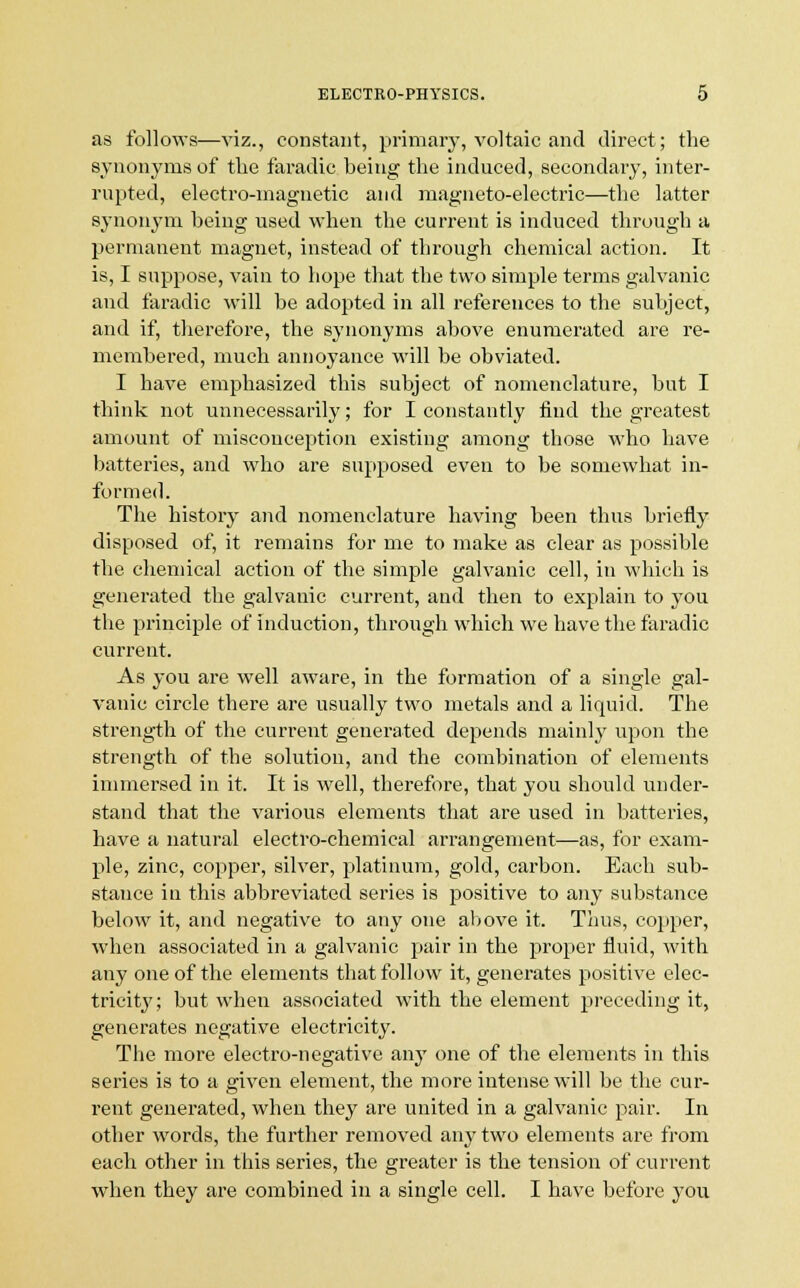 as follows—viz., constant, primary, voltaic and direct; the synonyms of the faradic being the induced, secondary, inter- rupted, electro-magnetic and magneto-electric—the latter synonym being used when the current is induced through a permanent magnet, instead of through chemical action. It is, I suppose, vain to hope that the two simple terms galvanic and faradic will be adopted in all references to the subject, and if, therefore, the synonyms above enumerated are re- membered, much annoyance will be obviated. I have emphasized this subject of nomenclature, but I think not unnecessarily; for I constantly find the greatest amount of misconception existing among those who have batteries, and who are supposed even to be somewhat in- formed. The history and nomenclature having been thus briefly disposed of, it remains for me to make as clear as possible the chemical action of the simple galvanic cell, in which is generated the galvanic current, and then to explain to you the principle of induction, through which we have the faradic current. As you are well aware, in the formation of a single gal- vanic circle there are usually two metals and a liquid. The strength of the current generated depends mainly upon the strength of the solution, and the combination of elements immersed in it. It is well, therefore, that you should under- stand that the various elements that are used in batteries, have a natural electro-chemical arrangement—as, for exam- ple, zinc, copper, silver, platinum, gold, carbon. Each sub- stance in this abbreviated series is positive to any substance below it, and negative to any one above it. Thus, copper, when associated in a galvanic pair in the proper fluid, with any one of the elements that follow it, generates positive elec- tricity; but when associated with the element preceding it, generates negative electricity. The more electro-negative any one of the elements in this series is to a given element, the more intense will be the cur- rent generated, when they are united in a galvanic pair. In other words, the further removed any two elements are from each other in this series, the greater is the tension of current when they are combined in a single cell. I have before you