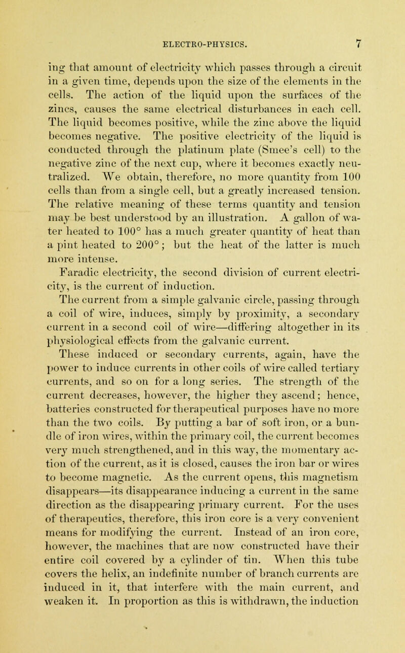 ing that amount of electricity which passes through a circuit in a given time, depends upon the size of the elements in the cells. The action of the liquid upon the surfaces of the zincs, causes the same electrical disturbances in each cell. The liquid becomes positive, while the zinc above the liquid becomes negative. The positive electricity of the liquid is conducted through the platinum plate (Smee's cell) to the negative zinc of the next cup, where it becomes exactly neu- tralized. We obtain, therefore, no more quantity from 100 cells than from a single cell, but a greatly increased tension. The relative meaning of these terms quantity and tension may be best understood by an illustration. A gallon of wa- ter heated to 100° has a much greater quantity of heat than a pint heated to 200°; but the heat of the latter is much more intense. Faradic electricity, the second division of current electri- ehVy, is the current of induction. The current from a simple galvanic circle, passing through a coil of wire, induces, simply by proximity, a secondary current in a second coil of wire—differing altogether in its physiological effects from the galvanic current. These induced or secondary cm-rents, again, have the power to induce currents in other coils of wire called tertiary currents, and so on for a long series. The strength of the current decreases, however, the higher they ascend; hence, batteries constructed for therapeutical purposes have no more than the two coils. By putting a bar of soft iron, or a bun- dle of iron wires, within the primary coil, the current becomes very much strengthened, and in this way, the momentary ac- tion of the current, as it is closed, causes the iron bar or wires to become magnetic. As the current opens, this magnetism disappears—its disappearance inducing a current in the same direction as the disappearing primary current. For the uses of therapeutics, therefore, this iron core is a very convenient means for modifying the current. Instead of an iron core, however, the machines that are now constructed have their entire coil covered by a cylinder of tin. When this tube covers the helix, an indefinite number of branch currents arc induced in it, that interfere with the main current, and weaken it. In proportion as this is withdrawn, the induction