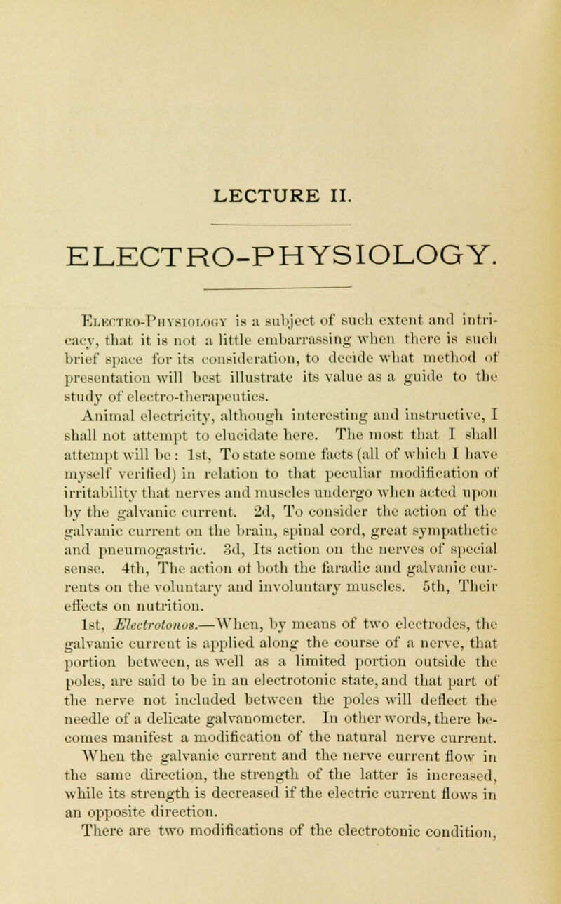 LECTURE II. ELECTRO-PHYSIOLOGY. Electro-Piiysiolouy is a subject of such extent and intri- cacy, that it is not a little embarrassing when there is such brief space for its consideration, to decide what method of presentation will best illustrate its value as a guide to the study of electro-therapeutics. Animal electricity, although interesting and instructive, I shall not attempt to elucidate here. The most that 1 shall attempt will be : 1st, To state some facts (all of which I have myself verified) in relation to that peculiar modification of irritability that nerves and muscles undergo when acted upon by the galvanic current. 2d, To consider the action of the galvanic current on the brain, spinal cord, great sympathetic and pneumogastric. 3d, Its action on the nerves of special sense. 4th, The action ot both the faradic and galvanic cur- rents on the voluntary and involuntary muscles. 5th, Their effects on nutrition. 1st, Ulectrotonos.—When, by means of two electrodes, the galvanic current is applied along the course of a nerve, that portion between, as well as a limited portion outside the poles, are said to be iu an electrotonic state, and that part of the nerve not included between the poles will deflect the needle of a delicate galvanometer. In other words, there be- comes manifest a modification of the natural nerve current. When the galvanic current and the nerve current flow in the same direction, the strength of the latter is increased, while its strength is decreased if the electric current flows in an opposite direction. There are two modifications of the electrotonic condition,