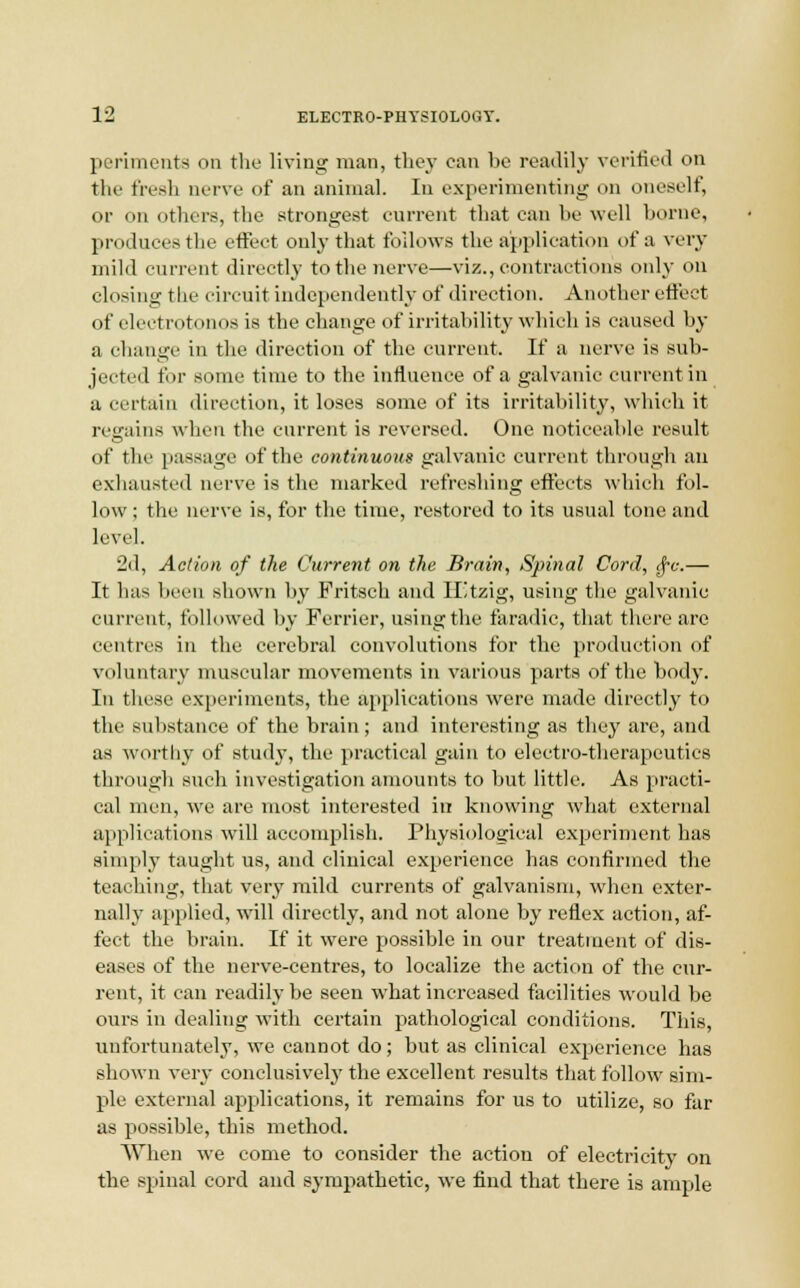 periments on the living man, they can be readily verified on the fresh nerve of an animal. In experimenting on oneself, or on others, the strongest current that can be well borne, produces the effect only that follows the application of a very mild current directly to the nerve—viz., contractions only on closing the circuit independently of direction. Another effect of electrotonoa is the change of irritability which is caused by a change in the direction of the current. If a nerve is sub- jected for some time to the influence of a galvanic current in a certain direction, it loses some of its irritability, which it regains when the current is reversed. One noticeable result of the passage of the continuous galvanic current through an exhausted nerve is the marked refreshing effects which fol- low ; the nerve is, for the time, restored to its usual tone and level. 2d, Action of the Current on the Brain, Spinal Cord, $c.— It has been shown by Fritsch and H'Jtzig, using the galvanic current, followed by Ferrier, using the faradic, that there are centres in the cerebral convolutions for the production of voluntary muscular movements in various parts of the body. In these experiments, the applications were made directly to the substance of the brain; and interesting as they are, and as worthy of study, the practical gain to electro-therapeutics through such investigation amounts to but little. As practi- cal men, we are most interested in knowing what external applications will accomplish. Physiological experiment has simply taught us, and clinical experience has confirmed the teaching, that very mild currents of galvanism, when exter- nally applied, will directly, and not alone by reflex action, af- fect the brain. If it were possible in our treatment of dis- eases of the nerve-centres, to localize the action of the cur- rent, it can readily be seen what increased facilities would be ours in dealing with certain pathological conditions. This, unfortunately, we cannot do; but as clinical experience has shown very conclusively the excellent results that follow sim- ple external applications, it remains for us to utilize, so far as possible, this method. When we come to consider the action of electricity on the spinal cord and sympathetic, we find that there is ample