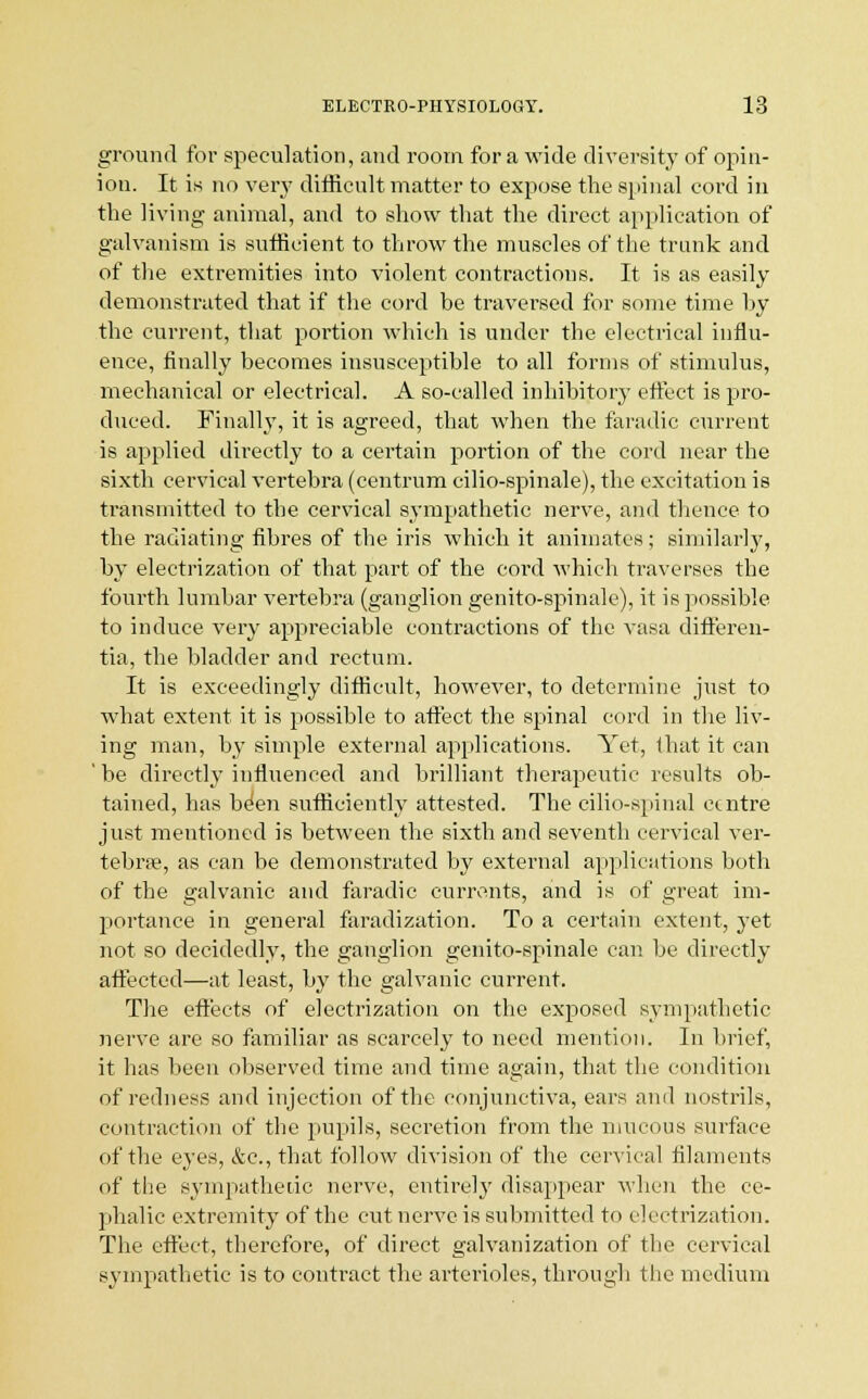 ground for speculation, and room for a wide diversity of opin- ion. It is no very difficult matter to expose the spinal cord in the living animal, and to show that the direct application of galvanism is sufficient to throw the muscles of the trunk and of the extremities into violent contractions. It is as easily demonstrated that if the cord be traversed for some time by the current, that portion which is under the electrical influ- ence, finally becomes insusceptible to all forms of stimulus, mechanical or electrical. A so-called inhibitory effect is pro- duced. Finally, it is agreed, that when the faradic current is applied directly to a certain portion of the cord near the sixth cervical vertebra (centrum cilio-spinale), the excitation is transmitted to the cervical sympathetic nerve, and thence to the radiating fibres of the iris which it animates; similarly, by electrization of that part of the cord which traverses the fourth lumbar vertebra (ganglion genito-spinale), it is possible to induce very appreciable contractions of the vasa differen- tia, the bladder and rectum. It is exceedingly difficult, however, to determine just to what extent it is possible to affect the spinal cord in the liv- ing man, by simple external applications. Yet, that it can ' be directly influenced and brilliant therapeutic results ob- tained, has been sufficiently attested. The eilio-spinal centre just mentioned is between the sixth and seventh cervical ver- tebra?, as can be demonstrated by external applications both of the galvanic and faradic currents, and is of great im- portance in general faradization. To a certain extent, yet not so decidedly, the ganglion genito-spinale can be directly affected—at least, by the galvanic current. The effects of electrization on the exposed sympathetic nerve are so familiar as scarcely to need mention. In brief, it has been observed time and time again, that the condition of redness and injection of the conjunctiva, ears and nostrils, contraction of the pupils, secretion from the mucous surface of the eyes, &c, that follow division of the cervical filaments of the sympathetic nerve, entirely disappear when the ce- phalic extremity of the cut nerve is submitted to electrization. The effect, therefore, of direct galvanization of the cervical sympathetic is to contract the arterioles, through the medium