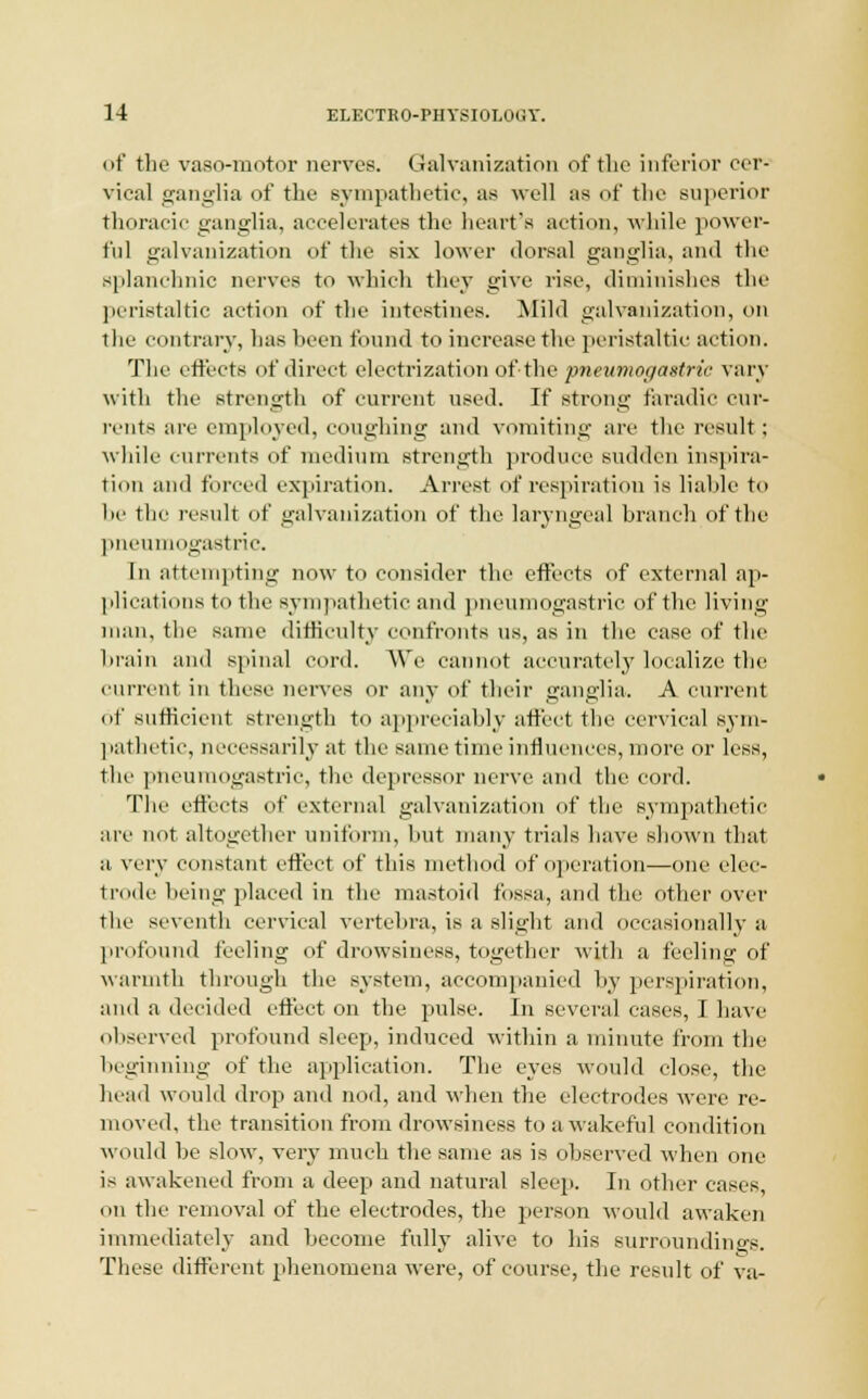 of the vasomotor nerves. Galvanization of the inferior cer- vical ganglia of the sympathetic, as well as of the superior thoracic ganglia, accelerates the heart's action, while power- ful galvanization of the six lower dorsal ganglia, and the splanchnic nerves to which they give rise, diminishes the peristaltic action of the intestines. Mild galvanization, on the contrary, has been found to increase the peristaltic action. The effects of direct electrization of the pneumogastric vary with the strength of current used. If strong faradic cur- rents are employed, coughing and vomiting are the result: while currents of medium strength produce sudden inspira- tion and forced expiration. Arrest of respiration is liable to l>e the result of galvanization of the laryngeal branch of the pneumogastric. In attempting now to consider the effects of external ap- plications to the sympathetic and pneumogastric of the living man, the same difficulty confronts us, as in the case of the brain and spinal cord. AW' cannot accurately localize the current in these nerves or any of their ganglia. A current of sufficient strength to appreciably affect the cervical sym- pathetic, necessarily at the same time influences, more or less, the pneumogastric, the depressor nerve and the cord. The effects of external galvanization of the sympathetic arc not altogether uniform, but many trials have shown that a very constant effect of this method of operation—one elec- trode being placed in the mastoid fossa, and the other over the seventh cervical vertebra, is a slight and occasionally a profound feeling of drowsiness, together with a feeling of warmth through the system, accompanied by perspiration, and a decided effect on the pulse. In several cases, I have observed profound sleep, induced within a minute from the beginning of the application. The eyes would close, the head would drop and nod, and when the electrodes were re- moved, the transition from drowsiness to a wakeful condition would be slow, very much the same as is observed when one is awakened from a deep and natural sleep. In other cases, on the removal of the electrodes, the person would awaken immediately and become fully alive to his surroundings. These different phenomena were, of course, the result of va-
