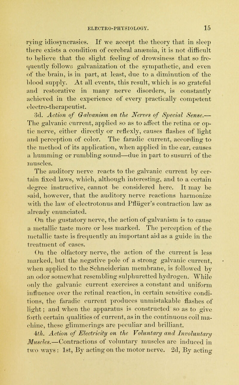 rying idiosyncrasies. If we accept the theory that in sleep there exists a condition of cerehral anaemia, it is not difficult to believe that the slight feeling; of drowsiness that so fre- quently follows galvanization ot the sympathetic, and even of the brain, is in part, at least, due to a diminution of the blood supply. At all events, this result, which is so grateful and restorative in many nerve disorders, is constantly achieved in the experience of every practically competent electro-therapeutist. 3d. Action of Galvanism on the Nerves of Special Sense.— The galvanic current, applied so as to affect the retina or op- tic nerve, either directly or reflexly, causes flashes of light and perception of color. The faradic current, according to the method of its application, when applied in the ear, causes a humming or rumbling sound—due in part to susurri of the muscles. The auditory nerve reacts to the galvanic current by cer- tain fixed laws, which, although interesting, and to a certain degree instructive, cannot be considered here. It may be said, however, that the auditory nerve reactions harmonize with the law of electrotonus and Pfluger's contraction law as already enunciated. On the gustatory nerve, the action of galvanism is to cause a metallic taste more or less marked. The perception of the metallic taste is frequently an important aid as a guide in the treatment of cases. On the olfactory nerve, the action of the current is less marked, but the negative pole of a strong galvanic current, when applied to the Schneiderian membrane, is followed by an odor somewhat resembling sulphuretted hydrogen. While only the galvanic current exercises a constant and uniform influence over the retinal reaction, in certain sensitive condi- tions, the faradic current produces unmistakable flashes of light; and when the apparatus is constructed so as to give forth certain qualities of current, as in the continuous coil ma- chine, these glimmerings are peculiar and brilliant. 4UA. Action of Electricity on the Voluntary and Involuntary Muscles.—Contractions of voluntary muscles are induced in two ways : 1st, By acting on the motor nerve. 2d, By acting