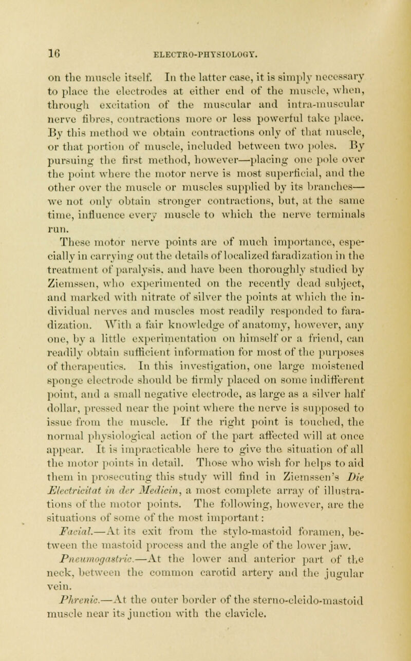 on the muscle itself. In the latter case, it is Bimply necessary to place the electrodes at either end of the muscle, when, through excitation of the muscular and intra-muscular nerve til ires, contractions more or less powerful take place. By this method we obtain contractions only of that muscle, or that portion of muscle, included between two poles. By pursuing the first method, however—placing one pole over the point where the motor nerve is most superficial, and the other over the muscle or muscles supplied by its branches— we not only obtain stronger contractions, hut, at the same time, Influence every muscle to which the nerve terminals run. These motor nerve points are of much importance, espe- cially in carrying out the details of localized faradization in the treatment of paralysis, and have been thoroughly studied by Ziemssen, who experimented on the recently dead subject, and marked with nitrate of silver the points at which the in- dividual nerves and muscles most readily responded to fara- dization. With a fair knowledge of anatomy, however, any one, by a little experimentation on himself or a friend, can readily obtain sufficient information for most of the purposes of therapeutics. In this investigation, one large moistened sponge electrode should lie firmly placed on some indifferent point, and a small negative electrode, as large as a, silver half dollar, pressed near the point where the nerve is supposed to issue from the muscle. If the right point is touched, the normal physiological action of the part affected will at once appear. It is impracticable hereto give the situation of all the motor points in detail. Those who wish for helps to aid them in prosecuting this study will find in Ziemssen's Die Electricitat in der Jledicin, a most complete array of illustra- tions of the motor points. The following, however, are the situations of some of the most important: Facial.—At its exit from the stylo-mastoid foramen, be- tween the mastoid process and the angle of the lower jaw. Pneumogastnc.—At the lower and anterior part of the neck, between the common carotid artery and the jugular vein. Phrenic.—At the outer border of the sterno-cleido-mastoid muscle near its junction with the clavicle.