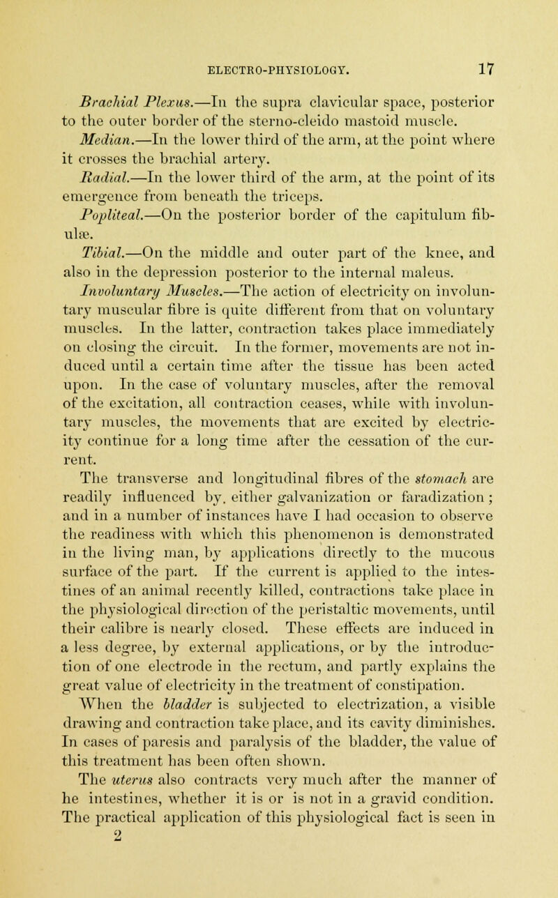 Brachial Plexus.—In the supra clavicular space, posterior to the outer border of the sterno-cleido mastoid muscle. Median.—In the lower third of the arm, at the point where it crosses the brachial artery. Radial.—In the lower third of the arm, at the point of its emergence from beneath the triceps. Popliteal.—On the posterior border of the capitulum fib- ulae. Tibial.—On the middle and outer part of the knee, and also in the depression posterior to the internal maleus. Involuntary Muscles.—The action of electricity on involun- tary muscular fibre is quite different from that on voluntary muscles. In the latter, contraction takes place immediately on closing the circuit. In the former, movements are not in- duced until a certain time after the tissue has been acted upon. In the case of voluntary muscles, after the removal of the excitation, all contraction ceases, while with involun- tary muscles, the movements that are excited by electric- ity continue for a long time after the cessation of the cur- rent. The transverse and longitudinal fibres of the stomach are readily influenced by. either galvanization or faradization ; and in a number of instances have I had occasion to observe the readiness with which this phenomenon is demonstrated in the living man, by applications directly to the mucous surface of the part. If the current is applied to the intes- tines of an animal recently killed, contractions take place in the physiological direction of the peristaltic movements, until their calibre is nearly closed. These effects are induced in a less degree, by external applications, or by the introduc- tion of one electrode in the rectum, and partly explains the great value of electricity in the treatment of constipation. When the bladder is subjected to electrization, a visible drawing and contraction take place, and its cavity diminishes. In cases of paresis and paralysis of the bladder, the value of this treatment has been often shown. The uterus also contracts very much after the manner of he intestines, whether it is or is not in a gravid condition. The practical application of this physiological fact is seen in 2