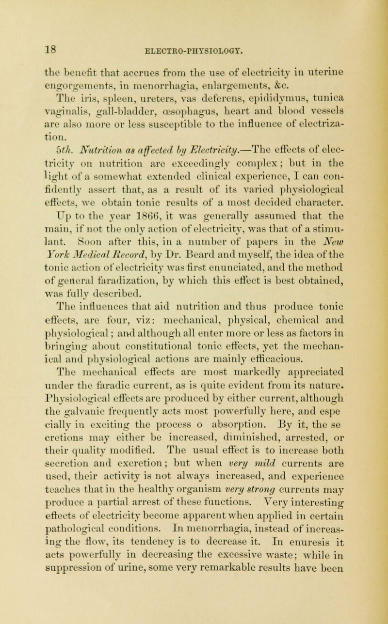 tlic benefit that accrues from the use of electricity in uterine engorgements, in menorrhagia, enlargements, &c. The iris, spleen, ureters, vas deferens, epididymis, tunica vaginalis, gall-bladder, oesophagus, heart and blood vessels arc also more or less susceptible to the influence of electriza- tion. bth. Nutrition as affected by Electricity.—The effects of elec- tricity on nutrition are exceedingly complex ; but in the light of a somewhat extended clinical experience, I can con- fidently assert that, as a result of its varied physiological effects, we obtain tonic results of a most decided character. Up to the year lKllli, it was generally assumed that the main, if not the only action of electricity, was that of a stimu- lant. Soon after this, in a number of papers in the New York Medical Record, by Dr. Beard and myself, the idea of the tonic action of electricity was first enunciated, and the method of general faradization, by which this effect is best obtained, was fully described. The influences that aid nutrition and thus produce tonic effects, are four, viz: mechanical, physical, chemical and physiological; and although all enter more or less as factors in bringing about constitutional tonic effects, yet the mechan- ical and physiological actions are mainly efficacious. The mechanical effects are most markedly appreciated under the faradic current, as is quite evident from its nature. Physiological effects are produced by either current, although the galvanic frequently acts most powerfully here, and espe ciallv in exciting the process o absorption. By it, the se cretions may either be increased, diminished, arrested, or their quality modified. The usual effect is to increase both secretion and excretion; but when very mild currents are used, their activity is not always increased, and experience teaches that hi the healthy organism very strong currents may produce a partial arrest of these functions. Very interesting effects of electricity become apparent when applied in certain pathological conditions. In menorrhagia, instead of increas- ing the flow, its tendency is to decrease it. In enuresis it acts powerfully in decreasing the excessive waste; while in suppression of urine, some very remarkable results have been