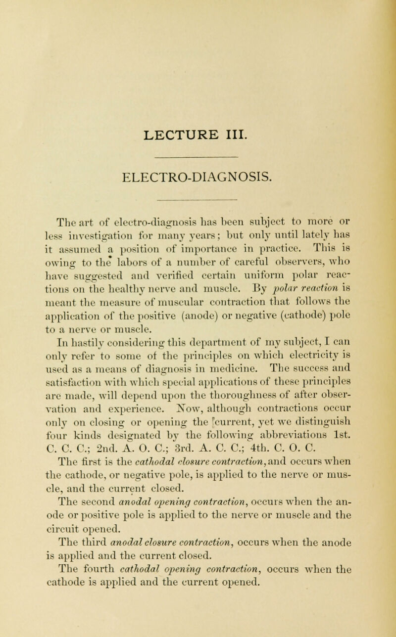 ELECTRO-DIAGNOSIS. The art of electro-diagnosis has heen suhject to more or less investigation for many years; but only until lately has it assumed a position of importance in practice. This is owing to the labors of a number of careful observers, who have suggested and verified certain uniform polar reac- tions on the healthy nerve and muscle. By polar reaction is meant the measure of muscular contraction that follows the application of the positive (anode) or negative (cathode) pole to a nerve or muscle. In hastily considering this department of my suhject, I can only refer to some of the principles on which electricity is used as a means of diagnosis in medicine. The success and satisfaction with which special applications of these principles arc made, will depend upon the thoroughness of after obser- vation and experience. Now, although contractions occur only on closing or opening the ^current, yet we distinguish four kinds designated by the following abbreviations 1st. C. C. C; 2nd. A. 0. C; 3rd. A. C. C; 4th. C. 0. C. The first is the cathodal closure contraction, and occurs when the cathode, or negative pole, is applied to the nerve or mus- cle, and the current closed. The second anodal opening contraction, occurs when the an- ode or positive pole is applied to the nerve or muscle and the circuit opened. The third anodal closure contraction, occurs when the anode is applied and the current closed. The fourth cathodal opening contraction, occurs when the cathode is applied and the current opened.