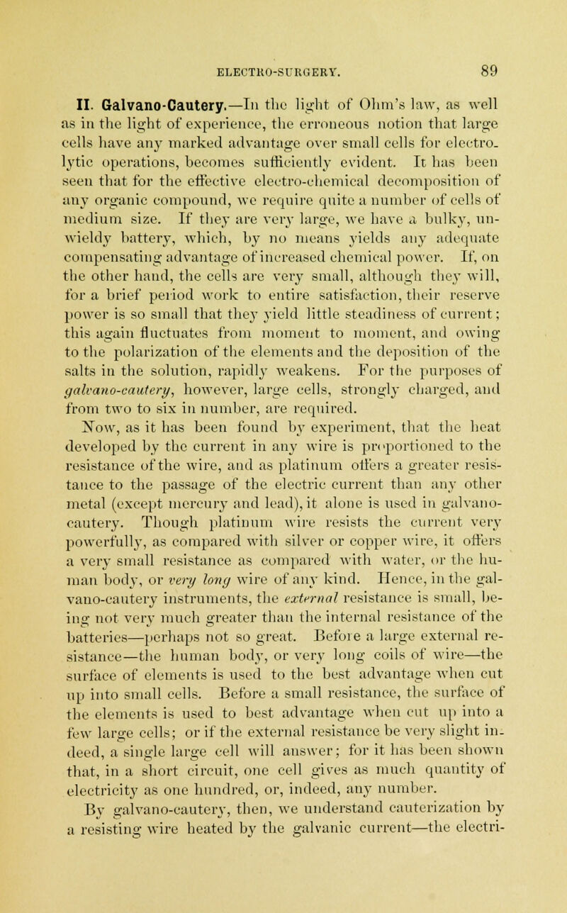 II. Galvano-Cautery.—In the light of Ohm's law, as well as in the light of experience, the erroneous notion that large cells have any marked advantage over small cells for electro- lytic operations, becomes sufficiently evident. It has been seen that for the effective electro-chemical decomposition of any organic compound, we require quite a number of cells of medium size. If they are very large, we have a bulky, un- wieldy battery, which, by no means yields any adequate compensating advantage of increased chemical power. If, on the other hand, the cells are very small, although they will, for a brief period work to entire satisfaction, their reserve power is so small that they yield little steadiness of current; this again fluctuates from moment to moment, and owing to the polarization of the elements and the deposition of the salts in the solution, rapidly weakens. For the purposes of galvano-cautery, however, large cells, strongly charged, and from two to six in number, are required. Now, as it has been found by experiment, that the heat developed by the current in any wire is proportioned to the resistance of the wire, and as platinum offers a greater resis- tance to the passage of the electric current than any other metal (except mercury and lead), it alone is used in galvano- cautery. Though platinum wire resists the current very powerfully, as compared with silver or copper wire, it offers a very small resistance as compared with water, or the hu- man body, or very long wire of any kind. Hence, in the gal- vano-cautery instruments, the external resistance is small, be- ing not very much greater than the internal resistance of the batteries—perhaps not so great. Before a large external re- sistance—the human body, or very long coils of wire—the surface of elements is used to the best advantage when cut up into small cells. Before a small resistance, the surface of the elements is used to best advantage when cut up into a few large cells; or if the external resistance be very slight in- deed, a single large cell will answer; for it has been shown that, in a short circuit, one cell gives as much quantity of electricity as one hundred, or, indeed, any number. By galvano-cautery, then, we understand cauterization by a resisting wire heated by the galvanic current—the electri-
