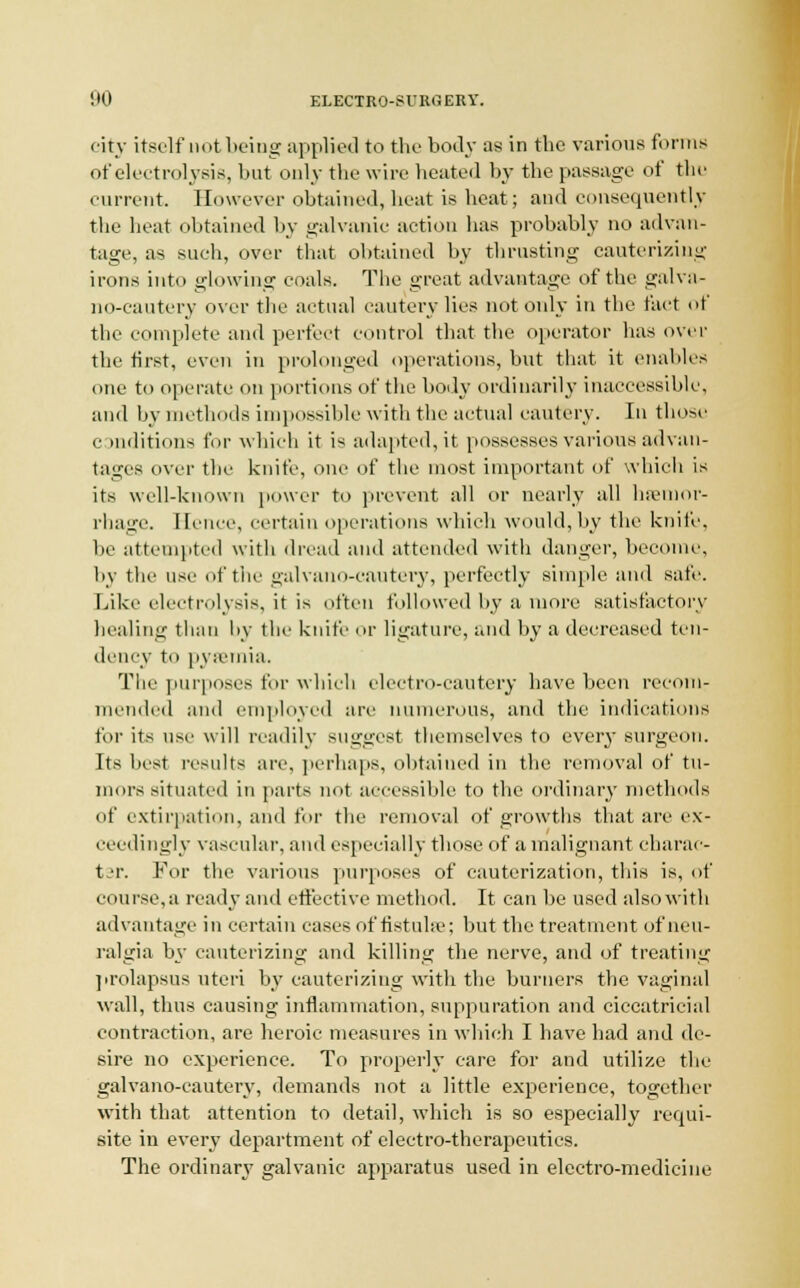 city itself not being applied to the body as in the various forms of electrolysis, but only the wire heated by the passage of the current. However obtained, heat is beat; and consequently the heat obtained by galvanic action has probably no advan- tage, as such, over that obtained by thrusting cauterizing irons into glowing coals. The great advantage of the galva- no-cautery over the actual cautery lies not only in the tact of the complete and perfect control that the operator has over the first, even in prolonged operations, but that it enables one to operate on portions of the body ordinarily inaccessible1, and by methods impossible with the actual cautery. In those c mditions for which it is adapted, it possesses various advan- tages over the knife, one of the most important of which is its well-known power to prevent all or nearly all haemor- rhage. Hence, certain operations which would,by the knife, be attempted with dread and attended with danger, become, by the use of the galvano-cautery, perfectly simple and safe. Like electrolysis, it is often followed by a more satisfactory healing than by the knife or ligature, and by a decreased ten- dency to pyaemia. The purposes for which electro-cautery have been recom- mended and employed are numerous, and the indications for its use w ill readily suggest themselves to every surgeon. Its best results are, perhaps, obtained in the removal of tu- mors situated in parts not accessible to the ordinary methods of extirpation, and for the removal of growths that are ex- ceedingly vascular, and especially those of a malignant charac- ter. For the various purposes of cauterization, this is, of course,a ready and effective method. It can be used also with advantage in certain cases of fistula-; but the treatment of neu- ralgia by cauterizing and killing the nerve, and of treating prolapsus uteri by cauterizing with the burners the vaginal wall, thus causing inflammation, suppuration and ciccatricial contraction, are heroic measures in which I have had and de- sire no experience. To properly care for and utilize the galvano-cautery, demands not a little experience, together with that attention to detail, which is so especially requi- site in every department of electro-therapeutics. The ordinary galvanic apparatus used in electro-medicine