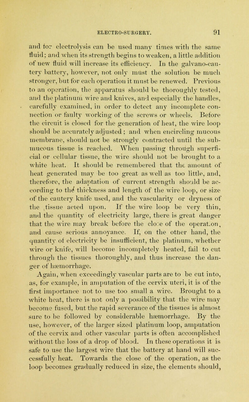 and for electrolysis can be used many times with the same tluid; and when its strength begins to weaken, a little addition of uew fluid will increase its efficiency. In the galvano-cau- tery battery, however, not only must the solution be much stronger, but for each operation it must be renewed. Previous to an operation, the apparatus should be thoroughly tested, and the platinum wire and knives, and especially the handles, carefully examined, in order to detect any incomplete con- nection or faulty working of the screws or wheels. Before the circuit is closed for the generation of heat, the wire loop should be accurately adjusted ; and when encircling mucous membrane, should not be strongly contracted until the sub- mucous tissue is reached. When passing through superfi- cial or cellular tissue, the wire should not be brought to a white heat. It should be remembered that the amount of beat generated may be too great as well as too little, and, therefore, the adaptation of current strength should be ac- cording to the thickness and length of the wire loop, or size of the cautery knife used, and the vascularity or dryness of the .tissue acted upon. If the wire loop be very thin, and the quantity of electricity large, there is great danger that the wire may break before the clo;.e of the operat.on, and cause serious annoyance. If, on the other hand, the quantity of electricity be insufficient, the platinum, whether wire or knife, will become incompletely heated, fail to cut through the tissues thoroughly, and thus increase the dan- ger of haemorrhage. Again, when exceedingly vascular parts are to be cut into, as, for example, in amputation of the cervix uteri, it is of the first importance not to use too small a wire. Brought to a white heat, there is not only a possibility that the wire may become fused, but the rapid severance of the tissues is almost sure to be followed by considerable haemorrhage. By the use, however, of the larger sized platinum loop, amputation of the cervix and other vascular parts is often accomplished without the loss of a drop of blood. In these operations it is safe to use the largest wire that the battery at hand will suc- cessfully heat. Towards the close of the operation, as the loop becomes gradually reduced in size, the elements should,