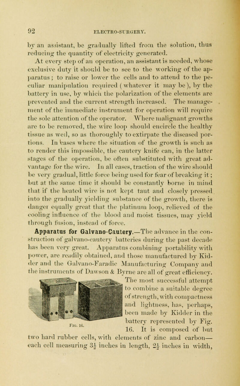 by an assistant, bo gradually lifted from the solution, thus reducing tbe quantity of electricity generated. At every step of an operation, an assistant is needed, whose exclusive duty it should be to see to the working of the ap- paratus; to raise or lower the cells and to attend to the pe- culiar manipulation required (whatever it maybe), by the battery in use, by which the polarization of the elements are prevented and the current strength increased. The manage- ment of the immediate instrument for operation will require the sole attention of the operator. Where malignant growths are to be removed, the wire loop should encircle the healthy tissue as wed, so as thoroughly to extirpate the diseased por- tions. In bases where the situation of the growth is such as to render this impossible, the cautery knife can, in the latter stages of the operation, he often suhstituted with great ad- vantage for the wire. In all eases, traction of the wire should he very gradual, little force being used for fear of breaking it; but at the same time it should he constantly borne in mind that if the heated wire is not kept taut and closely pressed into the gradually yielding substance of the' growth, there is dangei equally great that the platinum loop, relieved of the cooling influence of the blood and moist tissues, may yield through fusion, instead of force. Apparatus for Galvano-Cautery,—The advance in the con- struction ofgalvano-cautery batteries during the past decade has been very great Apparatus combining portability with power, are readily obtained, and those manufactured by Kid- tier and the G-alvano-Faradic Manufacturing Company and the instruments of Dawson & Byrne are all of great efficiency. The most successful attempt to combine a suitable degree of strength, with compactness and lightness, has, perhaps, been made by Kidder in the battery represented by Fig. 16. It is composed of but two hard rubber cells, with elements of zinc and carbon— each cell measuring 3| inches in length, 2J inches in width, Fig. 10.