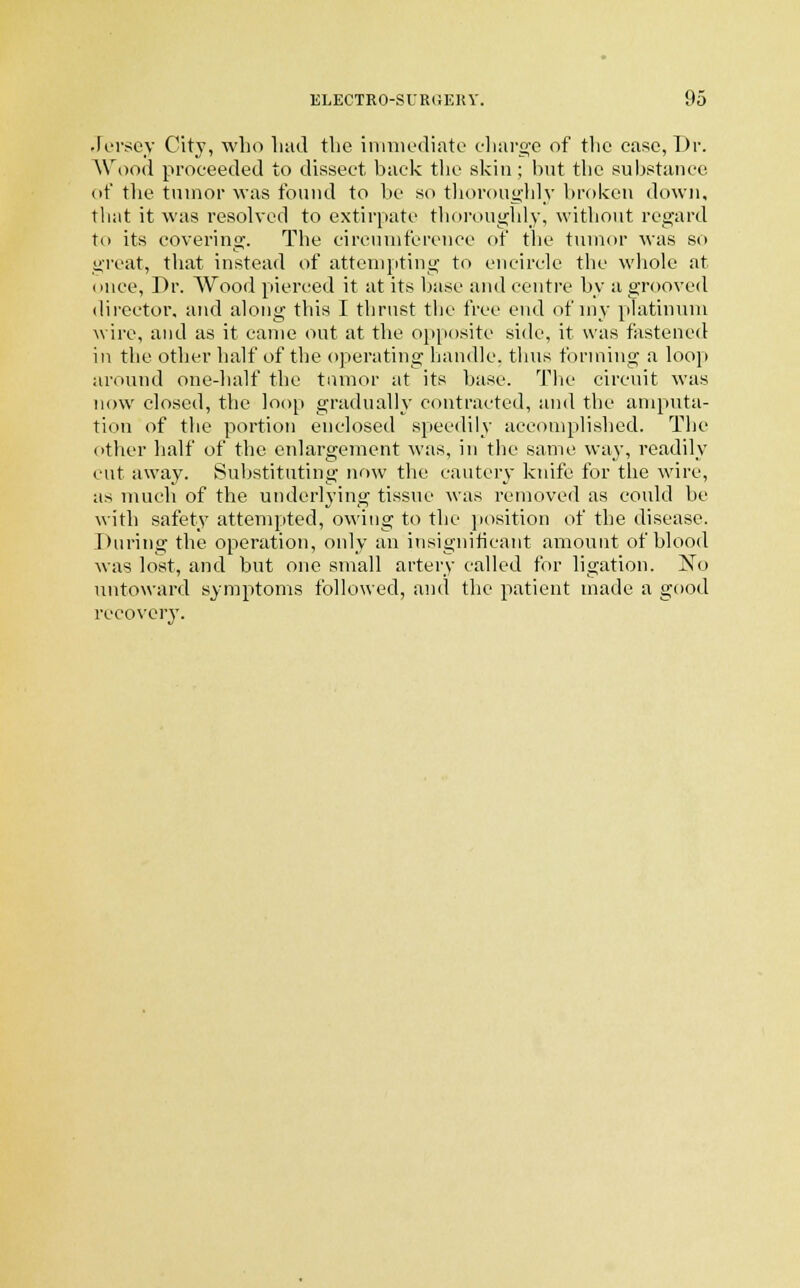 Jersey City, who had the immediate charge of the ease, Dr. Wood proceeded to dissect back the skin; but the substance of the tumor was found to be so thoroughly broken down, that it was resolved to extirpate thoroughly, without regard tn its covering. The circumference of the tumor was so great, that instead of attempting to encircle the whole at once, Dr. Wood pierced it at its base and centre by a grooved director, and along this I thrust the free end of my platinum wire, and as it came out at the opposite side, it was fastened in the other half of the operating handle, thus forming a loop around one-half the tumor at its base. The circuit was now closed, the loop gradually contracted, and the amputa- tion of the portion enclosed speedily accomplished. The other half of the enlargement was, in the same way, readily cut away. Substituting now the cautery knife for the wire, as much of the underlying tissue was removed as could be with safety attempted, owing to the position of the disease. During the operation, only an insignificant amount of blood was lost, and but one small artery called for ligation. No untoward symptoms followed, and the patient made a good recovery.