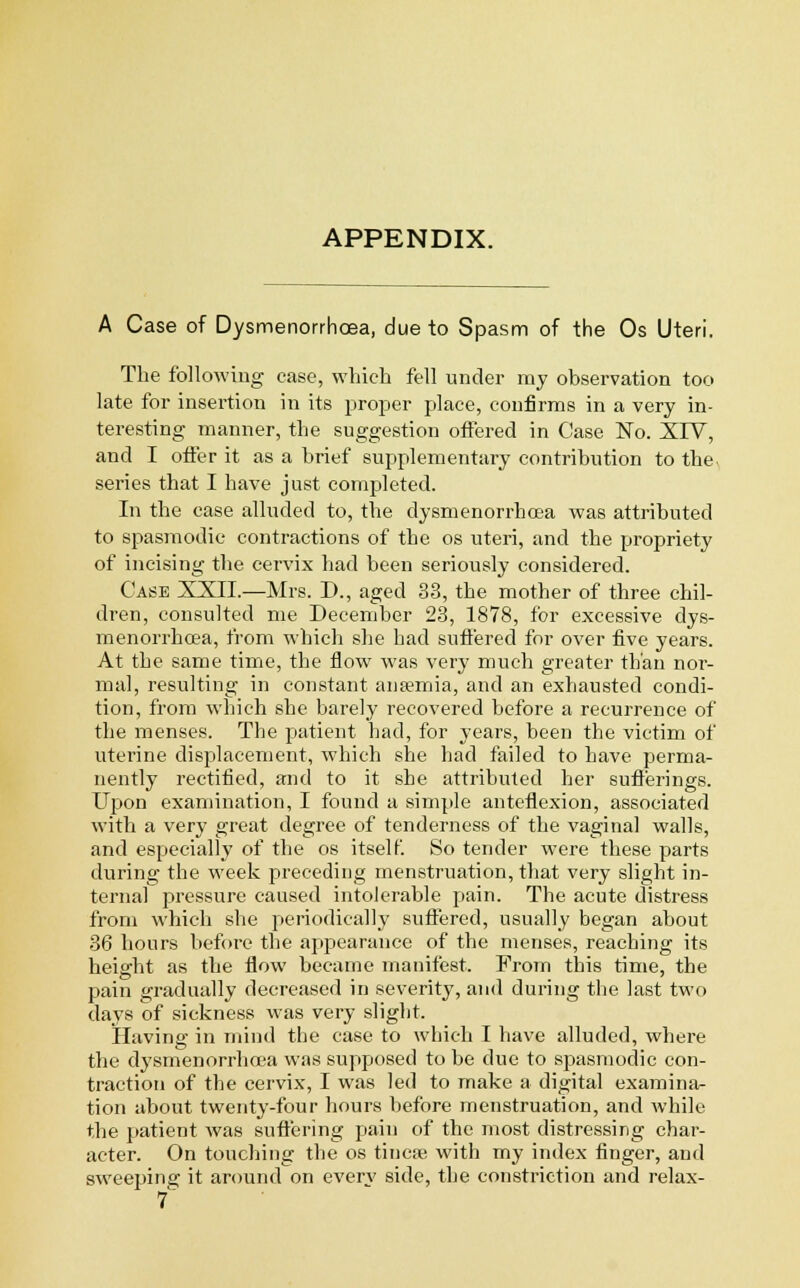 APPENDIX. A Case of Dysmenorrhea, due to Spasm of the Os Uteri. The following case, which fell under my observation too late for insertion in its proper place, confirms in a very in- teresting manner, the suggestion offered in Case No. XIV, and I offer it as a brief supplementary contribution to the series that I have just completed. In the case alluded to, the dysmenorrhoea was attributed to spasmodic contractions of the os uteri, and the propriety of incising the cervix had been seriously considered. Case XXII.—Mrs. D., aged 33, the mother of three chil- dren, consulted me December 23, 1878, for excessive dys- menorrhoea, from which she bad suffered for over five years. At the same time, the flow was very much greater than nor- mal, resulting in constant anaemia, and an exhausted condi- tion, from which she barely recovered before a recurrence of the menses. The patient bad, for years, been the victim of uterine displacement, which she had failed to have perma- nently rectified, and to it she attributed her sufferings. Upon examination, I found a simple anteflexion, associated with a very great degree of tenderness of the vaginal walls, and especially of the os itself. So tender were these parts during the week preceding menstruation, that very slight in- ternal pressure caused intolerable pain. The acute distress from which she periodically suffered, usually began about 36 hours before the appearance of the menses, reaching its height as the flow became manifest. From this time, the pain gradually decreased in severity, and during the last two days of sickness was very slight. Having in mind the case to which I have alluded, where the dysmenorrhoea was supposed to be due to spasmodic con- traction of the cervix, I was led to make a digital examina- tion about twenty-four hours before menstruation, and while the patient was suffering pain of the most distressing char- acter. On touching the os tincse with my index finger, and sweeping it around on everv side, the constriction and relax-