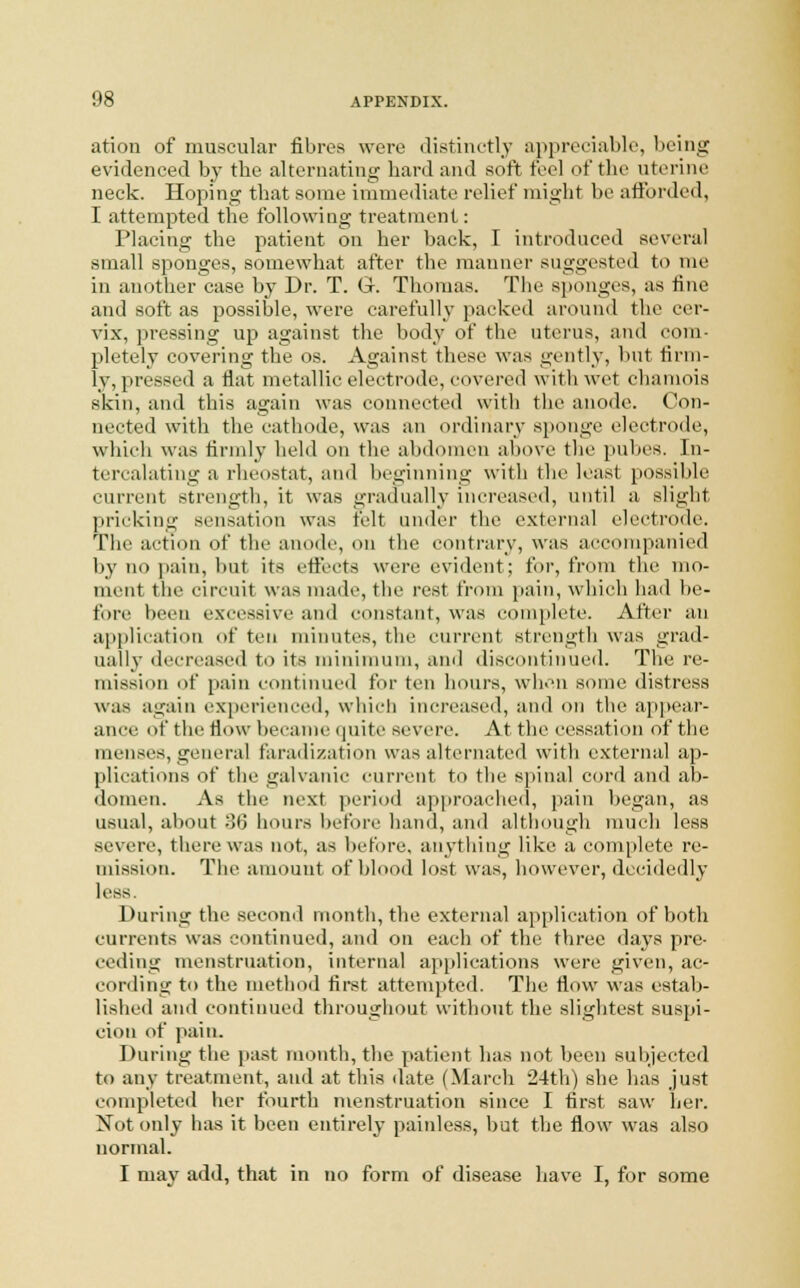 ation of muscular fibres were distinctly appreciable, being evidenced by the alternating hard and soft feel of the uterine neck. Hoping that some immediate relief might be afforded, I attempted the following treatment: Placing the patient on her back, I introduced several small sponges, somewhat after the manner suggested to me in another case by Dr. T. Gr. Thomas. The sponges, as fine and soft as possible, were carefully packed around tin' cer- vix, pressing up against the body of the uterus, and com- pletely covering the os. Against these was gently, but firm- ly, pressed a flat metallic electrode, covered with wet chamois skin, and this again was connected with the anode. Con- nected with the cathode, was an ordinary sponge electrode, which was firmly held on the abdomen above the pubes. In- tercalating a rheostat, and beginning with the least possible current strength, it was gradually increased, until a slight pricking sensation was felt under the external electrode. The action of the anode, on the contrary, was accompanied by no pain, but its effects were evident; for, from the mo- ment the circuit was made, the rest from pain, which had be- fore been excessive and constant, was complete. After an application of ten minutes, the current strength was grad- ually decreased to its minimum, and discontinued. The re- mission of pain continued for ten hours, when some distress was again experienced, which increased, and on the appear- ance of the flow became quite severe. At the cessation of the menses, general faradization was alternated with external ap- plications of the galvanic current to the spinal cord and ab- domen. As the next period approached, pain began, as usual, about oil hours before hand, and although much less severe, there was not, as before, anything like a complete re- mission. The amount of blood lost was, however, decidedly less. During the second month, the external application of both currents was continued, and on each of the three days pre- ceding menstruation, internal applications were given, ac- cording to the method first attempted. The flow was estab- lished and continued throughout without the slightest suspi- cion of pain. During the past month, the patient has not been subjected to any treatment, and at this date (March 24th) she has just completed her fourth menstruation since I first saw her. Not only has it been entirely painless, but the flow was also normal. I may add, that in no form of disease have I, for some