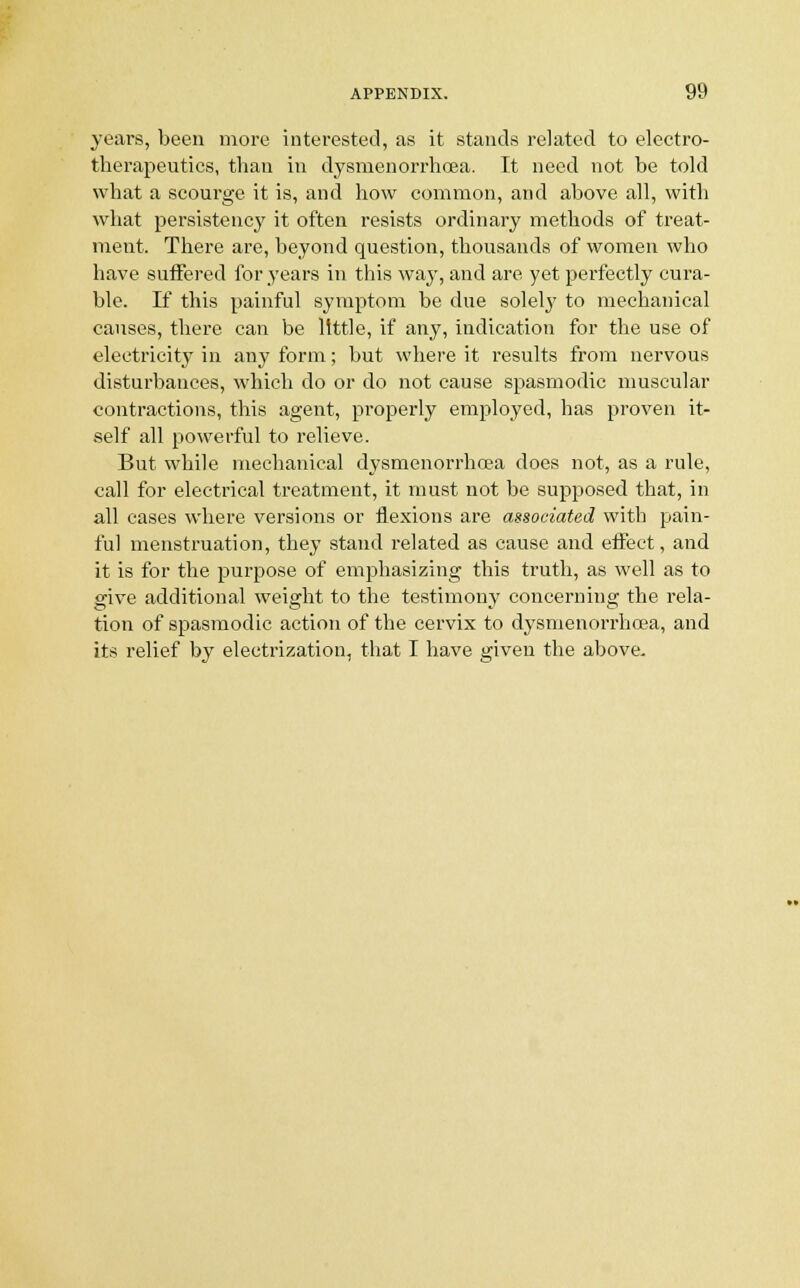 years, been more interested, as it stands related to electro- therapeutics, than in dysmenorrhcea. It need not be told what a scourge it is, and how common, and above all, with what persistency it often resists ordinary methods of treat- ment. There are, beyond question, thousands of women who have suffered for years in this way, and are yet perfectly cura- ble. If this painful symptom be due soleby to mechanical causes, there can be little, if any, indication for the use of electricity in any form; but where it results from nervous disturbances, which do or do not cause spasmodic muscular contractions, this agent, properly employed, has proven it- self all powerful to relieve. But while mechanical dysmenorrhcea does not, as a rule, call for electrical treatment, it must not be supposed that, in all cases where versions or flexions are associated with pain- ful menstruation, they stand related as cause and effect, and it is for the purpose of emphasizing this truth, as well as to give additional weight to the testimony concerning the rela- tion of spasmodic action of the cervix to dysmenorrhcea, and its relief by electrization, that I have given the above.